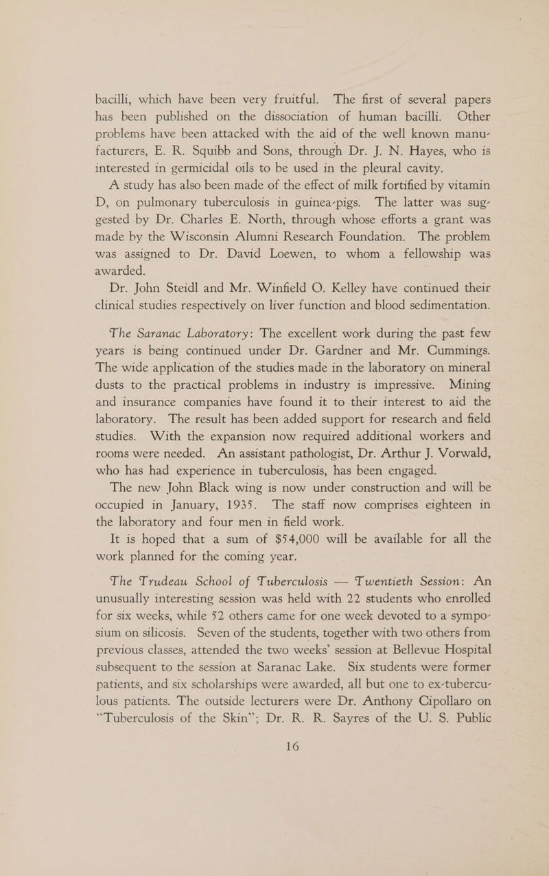 bacilli, which have been very fruitful. The first of several papers has been published on the dissociation of human bacilli. Other problems have been attacked with the aid of the well known manu- facturers, E. R. Squibb and Sons, through Dr. J. N. Hayes, who is interested in germicidal oils to be used in the pleural cavity. A study has also been made of the effect of milk fortified by vitamin D, on pulmonary tuberculosis in guinea-pigs. The latter was sug- gested by Dr. Charles E. North, through whose efforts a grant was made by the Wisconsin Alumni Research Foundation. The problem was assigned to Dr. David Loewen, to whom a fellowship was awarded. Dr. John Steidl and Mr. Winfield O. Kelley have continued their clinical studies respectively on liver function and blood sedimentation. The Saranac Laboratory: The excellent work during the past few years is being continued under Dr. Gardner and Mr. Cummings. The wide application of the studies made in the laboratory on mineral dusts to the practical problems in industry is impressive. Mining and insurance companies have found it to their interest to aid the laboratory. The result has been added support for research and field studies. With the expansion now required additional workers and rooms were needed. An assistant pathologist, Dr. Arthur J. Vorwald, who has had experience in tuberculosis, has been engaged. The new John Black wing is now under construction and will be occupied in January, 1935. The staff now comprises eighteen in the laboratory and four men in field work. It is hoped that a sum of $54,000 will be available for all the work planned for the coming year. The Trudeau School of Tuberculosis — Twentieth Session: An unusually interesting session was held with 22 students who enrolled for six weeks, while 52 others came for one week devoted to a sympo- sium on silicosis. Seven of the students, together with two others from previous classes, attended the two weeks’ session at Bellevue Hospital subsequent to the session at Saranac Lake. Six students were former patients, and six scholarships were awarded, all but one to ex-tubercu- lous patients. The outside lecturers were Dr. Anthony Cipollaro on “Tuberculosis of the Skin”; Dr. R. R. Sayres of the U. S. Public
