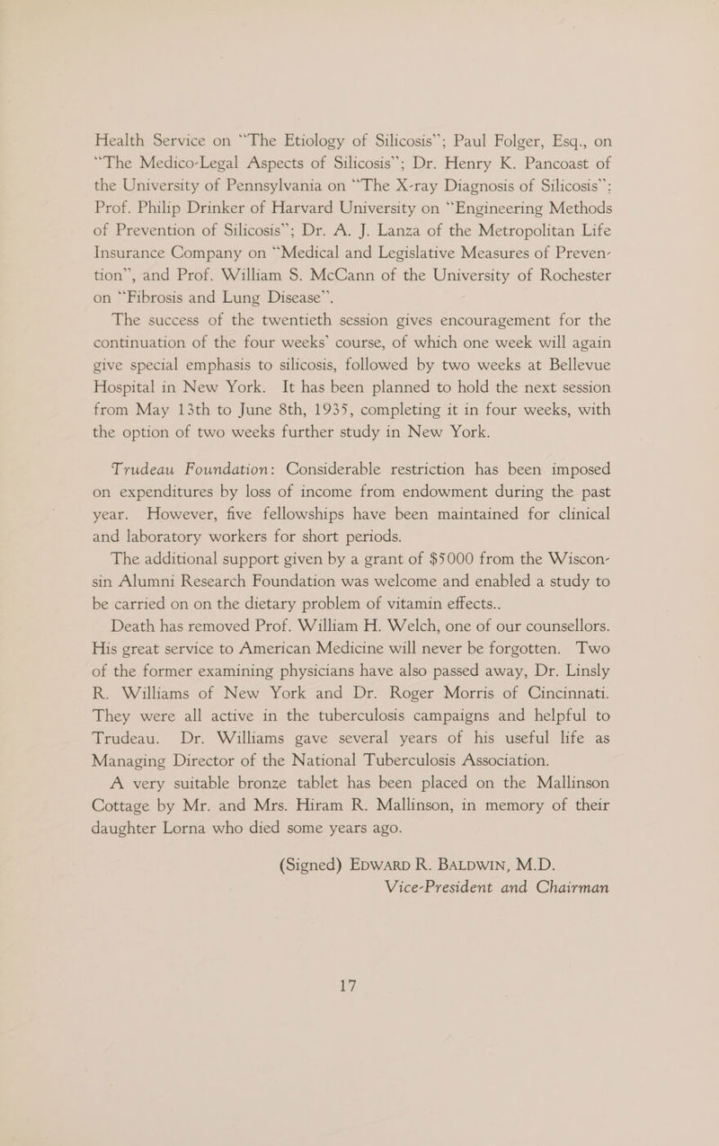 Health Service on “The Etiology of Silicosis”; Paul Folger, Esq., on “The Medico-Legal Aspects of Silicosis”; Dr. Henry K. Pancoast of the University of Pennsylvania on “The X-ray Diagnosis of Silicosis”: Prof. Philip Drinker of Harvard University on “Engineering Methods of Prevention of Silicosis”; Dr. A. J. Lanza of the Metropolitan Life Insurance Company on “Medical and Legislative Measures of Preven- tion’, and Prof. William S$. McCann of the University of Rochester on “Fibrosis and Lung Disease”. The success of the twentieth session gives encouragement for the continuation of the four weeks’ course, of which one week will again give special emphasis to silicosis, followed by two weeks at Bellevue Hospital in New York. It has been planned to hold the next session from May 13th to June 8th, 1935, completing it in four weeks, with the option of two weeks further study in New York. Trudeau Foundation: Considerable restriction has been imposed on expenditures by loss of income from endowment during the past year. However, five fellowships have been maintained for clinical and laboratory workers for short periods. The additional support given by a grant of $5000 from the Wiscon- sin Alumni Research Foundation was welcome and enabled a study to be carried on on the dietary problem of vitamin effects.. Death has removed Prof. William H. Welch, one of our counsellors. His great service to American Medicine will never be forgotten. Two of the former examining physicians have also passed away, Dr. Linsly R. Williams of New York and Dr. Roger Morris of Cincinnati. They were all active in the tuberculosis campaigns and helpful to Trudeau. Dr. Williams gave several years of his useful life as Managing Director of the National Tuberculosis Association. A very suitable bronze tablet has been placed on the Mallinson Cottage by Mr. and Mrs. Hiram R. Mallinson, in memory of their daughter Lorna who died some years ago. (Signed) Epwarp R. BALDwin, M.D. Vice-President and Chairman
