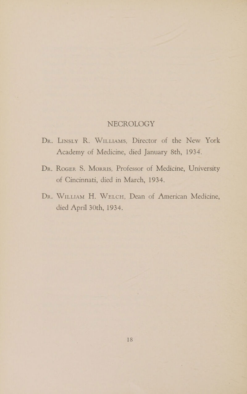 NECROLOGY Dr. Linsty R. Wiruiams, Director of the New York Academy of Medicine, died January 8th, 1934. Dr. Rocrr S. Morris, Professor of Medicine, University of Cincinnati, died in March, 1934. Dr. Wittram H. Wetcu, Dean of American Medicine, died April 30th, 1934.