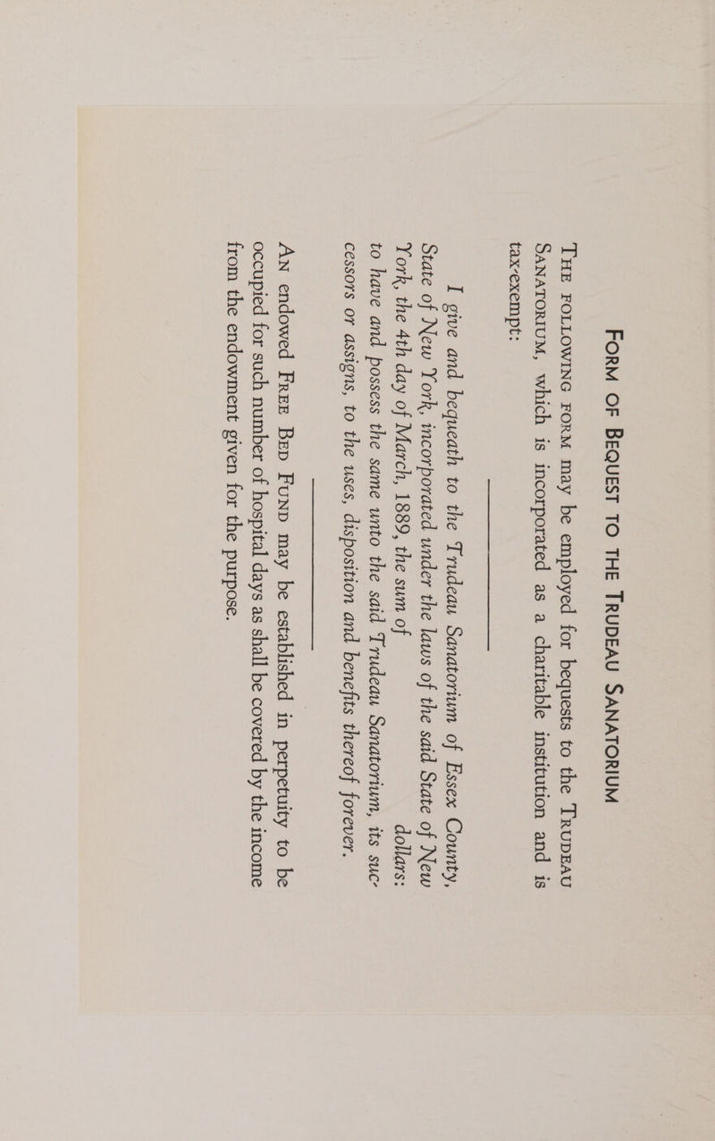 FORM OF BEQUEST TO THE TRUDEAU SANATORIUM THE FOLLOWING FORM may be employed for bequests to the TrRupEAU SANATORIUM, which is incorporated as a charitable institution and is tax-exempt: I give and bequeath to the Trudeau Sanatorium of Essex County, State of New York, incorporated under the laws of the said State of New York, the 4th day of March, 1889, the sum of dollars: to have and possess the same unto the said Trudeau Sanatorium, its suc- cessors or assigns, to the uses, disposition and benefits thereof forever. An endowed Free Bep Funp may be established in perpetuity to be occupied for such number of hospital days as shall be covered by the income from the endowment given for the purpose.