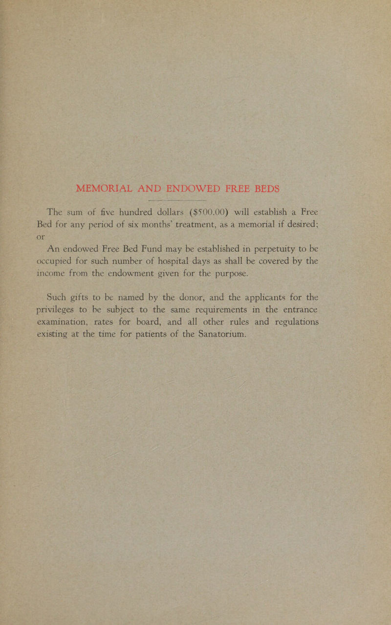 MEMORIAL AND ENDOWED FREE BEDS The sum of five hundred dollars ($500.00) will establish a Free Bed for any period of six months’ treatment, as a memorial if desired; or An endowed Free Bed Fund may be established in perpetuity to be occupied for such number of hospital days as shall be covered by the income from the endowment given for the purpose. Such gifts to be named by the donor, and the applicants for the privileges to be subject to the same requirements in the entrance examination, rates for board, and all other rules and regulations existing at the time for patients of the Sanatorium.