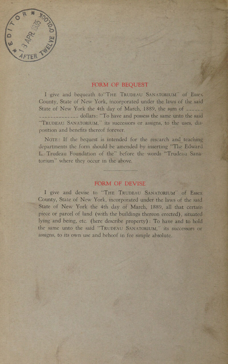 herr 2 FORM oF BEQUEST “TRUDEAU Sho its | successors. or assi , position and benefits thereot fo ever. <2 7 torium’ ee they 0 occur in the’ above, a “FORM OF DEVISE. ey give and ik to: “THE ‘TRUDEAU Gas cesety State of New York, ie ¥