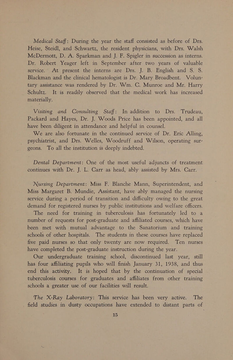 Medical Staff: During the year the staff consisted as before of Drs. Heise, Steidl, and Schwartz, the resident physicians, with Drs. Walsh McDermott, D. A. Sparkman and J. F. Spigler in succession as interns. Dr. Robert Yeager left in September after two years of valuable service.” At present the interns are Drs. J. B. English and S. S. Blackman and the clinical hematologist is Dr. Mary Broadbent. Volun- tary assistance was rendered by Dr. Wm. C. Munroe and Mr. Harry _ Schultz. It is readily observed that the medical work has increased materially. Visiting and Consulting Staff: In addition to Drs. Trudeau, Packard and Hayes, Dr. J. Woods Price has been appointed, and all have been diligent in attendance and helpful in counsel. We are also fortunate in the continued service of Dr. Eric Alling, psychiatrist, and Drs. Welles, Woodruff and Wilson, operating sur- geons. To all the institution is deeply indebted. Dental Department: One of the most useful adjuncts of treatment continues with Dr. J. L. Carr as head, ably assisted by Mrs. Carr. Nursing Department: Miss F. Blanche Mann, Superintendent, and Miss Margaret B. Mundie, Assistant, have ably managed the nursing service during a period of transition and difhculty owing to the great demand for registered nurses by public institutions and welfare officers. The need for training in tuberculosis has fortunately led to a number of requests for post-graduate and affiliated courses, which have been met with mutual advantage to the Sanatorium and training schools of other hospitals. The students in these courses have replaced five paid nurses so that only twenty are now required. Ten nurses have completed the post-graduate instruction during the year. Our undergraduate training school, discontinued last year, still has four afhliating pupils who will finish January 31, 1938, and thus end this activity. It is hoped that by the continuation of special tuberculosis courses for graduates and afhliates from other training schools a greater use of our facilities will result. The X-Ray Laboratory: This service has been very active. The . field studies in dusty occupations have extended to distant parts of