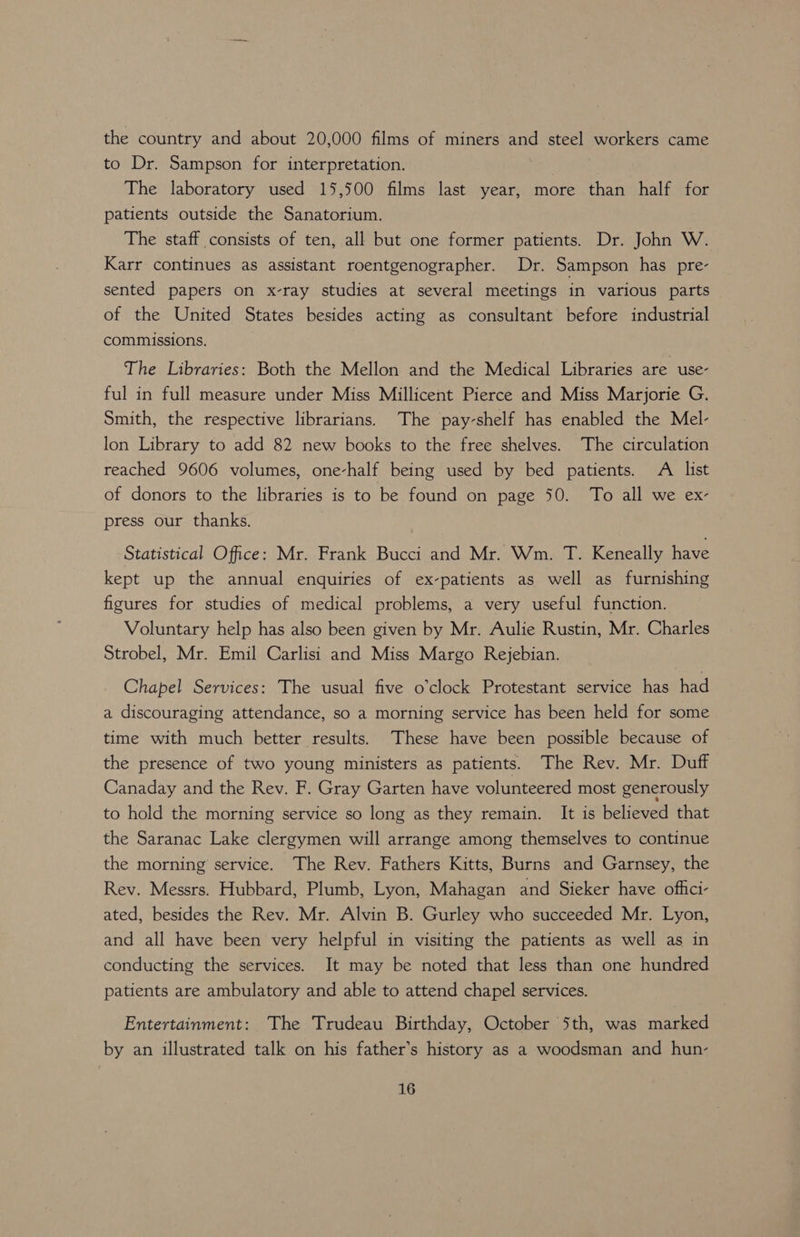 the country and about 20,000 films of miners and steel workers came to Dr. Sampson for interpretation. : The laboratory used 15,500 films last year, more than half for patients outside the Sanatorium. The staff consists of ten, all but one former patients. Dr. John W. Karr continues as assistant roentgenographer. Dr. Sampson has pre- sented papers on x-ray studies at several meetings in various parts of the United States besides acting as consultant before industrial commissions. The Libraries: Both the Mellon and the Medical Libraries are use- ful in full measure under Miss Millicent Pierce and Miss Marjorie G. Smith, the respective librarians. The pay-shelf has enabled the Mel- lon Library to add 82 new books to the free shelves. The circulation reached 9606 volumes, one-half being used by bed patients. A list of donors to the libraries is to be found on page 50. To all we ex- press our thanks. Statistical Office: Mr. Frank Bucci and Mr. Wm. T. Keneally have kept up the annual enquiries of ex-patients as well as furnishing figures for studies of medical problems, a very useful function. Voluntary help has also been given by Mr. Aulie Rustin, Mr. Charles Strobel, Mr. Emil Carlisi and Miss Margo Rejebian. Chapel Services: The usual five o'clock Protestant service has had a discouraging attendance, so a morning service has been held for some time with much better results. These have been possible because of the presence of two young ministers as patients. The Rev. Mr. Duff Canaday and the Rev. F. Gray Garten have volunteered most generously to hold the morning service so long as they remain. It is believed that the Saranac Lake clergymen will arrange among themselves to continue the morning service. The Rev. Fathers Kitts, Burns and Garnsey, the Rev. Messrs. Hubbard, Plumb, Lyon, Mahagan and Sieker have offici- ated, besides the Rev. Mr. Alvin B. Gurley who succeeded Mr. Lyon, and all have been very helpful in visiting the patients as well as in conducting the services. It may be noted that less than one hundred patients are ambulatory and able to attend chapel services. Entertainment: The Trudeau Birthday, October 5th, was marked by an illustrated talk on his father’s history as a woodsman and hun-