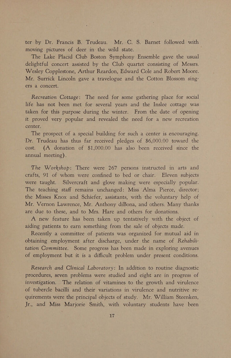 ter by Dr. Francis B. Trudeau. Mr. C. S. Barnet followed with moving pictures of deer in: the wild state. The Lake Placid Club Boston Symphony Ensemble gave the usual delightful concert assisted by the Club quartet consisting of Messrs. Wesley Copplestone, Arthur Reardon, Edward Cole and Robert Moore. Mr. Surrick Lincoln gave a travelogue and the Cotton Blossom sing- ers a concert. Recreation Cottage: The need for some gathering place for social life has not been met for several years and the Inslee cottage was taken for this purpose during the winter. From the date of opening it proved very popular and revealed the need for a new recreation center. The prospect of a special building for such a center is encouraging. Dr. Trudeau has thus far received pledges of $6,000.00 toward the cost. (A donation of $1,000.00 has also been received since the annual meeting). The Workshop: There were 267 persons instructed in arts and crafts, 91 of whom were confined to bed or chair. Eleven subjects were taught. Silvercraft and glove making were especially popular. The teaching staff remains unchanged: Miss Alma Pierce, director; the Misses Knox and Schiefer, assistants, with the voluntary help of Mr. Vernon Lawrence, Mr. Anthony diBona, and others: Many thanks are due to these, and to Mrs. Hare and others for donations. A new feature has been taken up tentatively with the object of aiding patients to earn something from the sale of objects made. Recently a committee of patients was organized for mutual aid in obtaining employment after discharge, under the name of Rehabili- tation Committee. Some progress has been made in exploring avenues of employment but it is a difficult problem under present conditions. Research and Clinical Laboratory: In addition to routine diagnostic procedures, seven problems were studied and eight are in progress of investigation. The relation of vitamines to the growth and virulence of tubercle bacilli and their variations in virulence and nutritive re- quirements were the principal objects of study. Mr. William Steenken, Jr., and Miss Marjorie Smith, with voluntary students have been LG