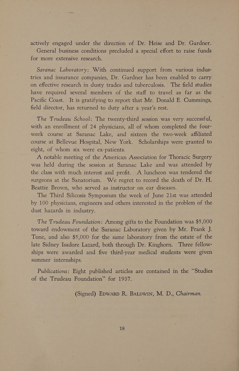 actively engaged under the direction of Dr. Heise and Dr. Gardner. General business conditions precluded a special effort to raise funds for more extensive research. Saranac Laboratory: With continued support from various indus- tries and insurance companies, Dr. Gardner has been enabled to carry on effective research in dusty trades and tuberculosis. The field studies have required several members of the staff to travel as far as the Pacific Coast. It is gratifying to report that Mr. Donald E. Cummings, field director, has returned to duty after a year’s rest. The Trudeau School: The twenty-third session was very successful, with an enrollment of 24 physicians, all of whom completed the four- week course at Saranac Lake, and sixteen the two-week afhliated course at Bellevue Hospital, New York. Scholarships were granted to eight, of whom six were ex-patients. A notable meeting of the American Association for Thoracic Surgery was held during the session at Saranac Lake and was attended by the class with much interest and profit. A luncheon was tendered the surgeons at the Sanatorium. We regret to record the death of Dr. H. Beattie Brown, who served as instructor on ear diseases. The Third Silicosis Symposium the week of June 21st was attended by 100 physicians, engineers and others interested in the problem of the dust hazards in industry. The Trudeau Foundation: Among gifts to the Foundation was $5,000 toward endowment of the Saranac Laboratory given by Mr. Frank J. Tone, and also $5,000 for the same laboratory from the estate of the late Sidney Isadore Lazard, both through Dr. Kinghorn. Three fellow- ships were awarded and five third-year medical students were given summer internships. Publications: Eight published articles are contained in the “Studies of the Trudeau Foundation” for 1937. (Signed) Epwarp R. BALDwin, M. D., Chairman.