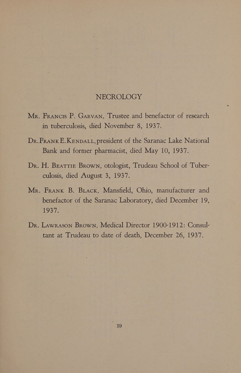 NECROLOGY Mr. Francis P. Garvan, Trustee and benefactor of research in tuberculosis, died November 8, 19377. Dr. Frank E.KENDALL, president of the Saranac Lake National Bank and former pharmacist, died May 10, 1937. Dr. H. Beattie Brown, otologist, Trudeau School of Tuber- culosis, died August 3, 1937. Mr. Frank B. Buacx, Mansfield, Ohio, manufacturer and benefactor of the Saranac Laboratory, died December 19, 1937. Dr. Lawrason Brown, Medical Director 1900-1912: Consul- tant at Trudeau to date of death, December 26, 1937.