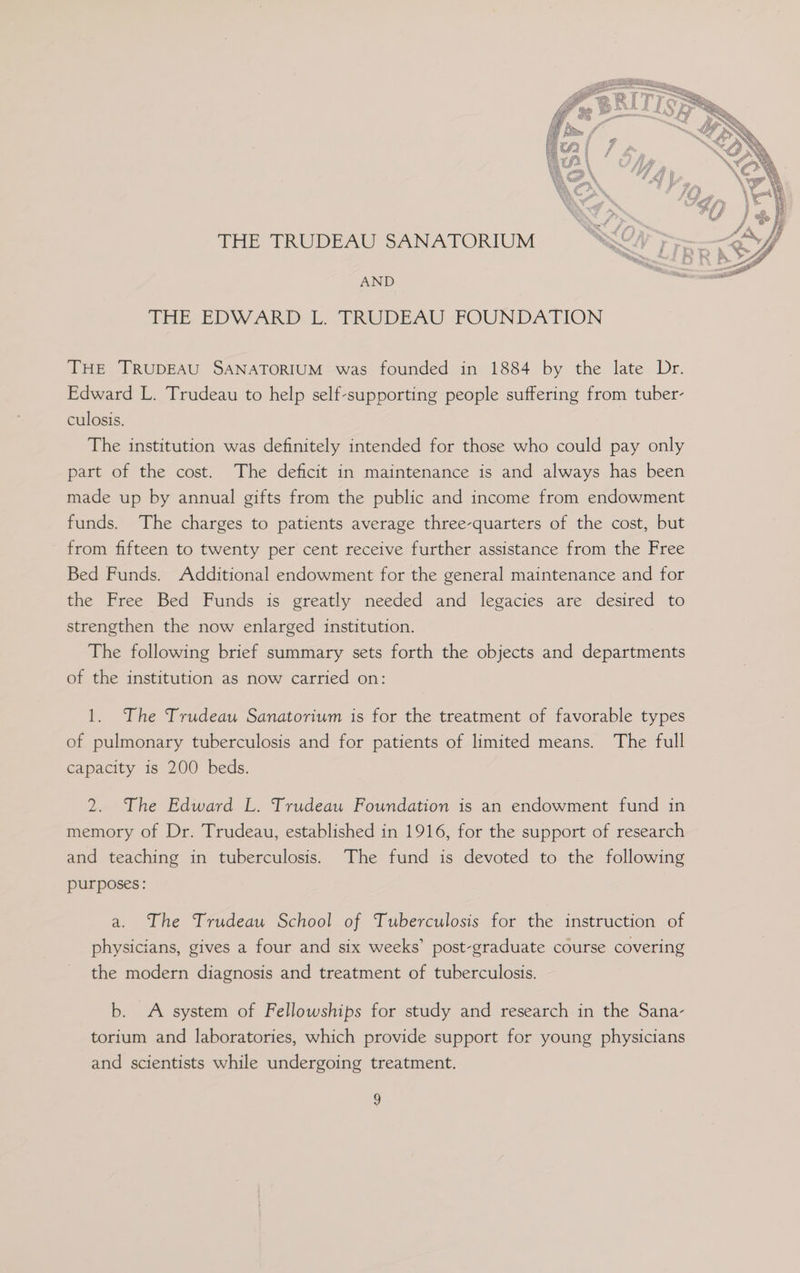 THE TRUDEAU SANATORIUM AND THE-EDWARD-L. PRYUDEAU..FOUNDATION THE TRUDEAU SANATORIUM was founded in 1884 by the late Dr. Edward L. Trudeau to help self-supporting people suffering from tuber- culosis. | The institution was definitely intended for those who could pay only part of the cost. The deficit in maintenance is and always has been made up by annual gifts from the public and income from endowment funds. The charges to patients average three-quarters of the cost, but from fifteen to twenty per cent receive further assistance from the Free Bed Funds. Additional endowment for the general maintenance and for the Free Bed Funds is greatly needed and legacies are desired to strengthen the now enlarged institution. The following brief summary sets forth the objects and departments of the institution as now carried on: 1. The Trudeau Sanatorium is for the treatment of favorable types of pulmonary tuberculosis and for patients of limited means. The full capacity is 200 beds. 2. The Edward L. Trudeau Foundation is an endowment fund in memory of Dr. Trudeau, established in 1916, for the support of research and teaching in tuberculosis. The fund is devoted to the following purposes: a. The Trudeau School of Tuberculosis for the instruction of physicians, gives a four and six weeks’ post-graduate course covering the modern diagnosis and treatment of tuberculosis. b. A system of Fellowships for study and research in the Sana- torium and laboratories, which provide support for young physicians and scientists while undergoing treatment. 3
