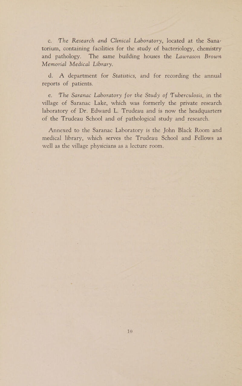 c. The Research and Clinical Laboratory, located at the Sana- torium, containing facilities for the study of bacteriology, chemistry and pathology. The same building houses the Lawrason Brown Memorial Medical Library. d. A department for Statistics, and for recording the annual reports of patients. e. The Saranac Laboratory for the Study of Tuberculosis, in the village of Saranac Lake, which was formerly the private research laboratory of Dr. Edward L. Trudeau and is now the headquarters of the Trudeau School and of pathological study and research. Annexed to the Saranac Laboratory is the John Black Room and medical library, which serves the Trudeau School and Fellows as well as the village physicians as a lecture room.