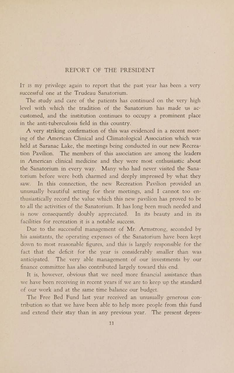 REPORT OF Tit PRESIDENT It Is my privilege again to report that the past year has been a very successful one at the Trudeau Sanatorium. The study and care of the patients has continued on the very high level with which the tradition of the Sanatorium has made us ac- customed, and the institution continues to occupy a prominent place in the anti-tuberculosis field in this country. A very striking confirmation of this was evidenced in a recent meet- ing of the American Clinical and Climatological Association which was held at Saranac Lake, the meetings being conducted in our new Recrea- tion Pavilion. The members of this association are among the leaders in American clinical medicine and they were most enthusiastic about the Sanatorium in every way. Many who had never visited the Sana- torium before were both charmed and deeply impressed by what they saw. In this connection, the new Recreation Pavilion provided an unusually beautiful setting for their meetings, and I cannot too en- thusiastically record the value which this new pavilion has proved to be to all the activities of the Sanatorium. It has long been much needed and is now consequently doubly appreciated. In its beauty and in its facilities for recreation it is a notable success. Due to the successful management of Mr. Armstrong, seconded by his assistants, the operating expenses of the Sanatorium have been kept down to most reasonable figures, and this is largely responsible for the fact that the deficit for the year is considerably smaller than was anticipated. The very able management of our investments by our finance committee has also contributed largely toward this end. It is, however, obvious that we need more financial assistance than we have been receiving in recent years if we are to keep up the standard of our work and at the same time balance our budget. The Free Bed Fund last year received an unusually generous con- tribution so that we have been able to help more people from this fund and extend their stay than in any previous year. The present depres- 1]
