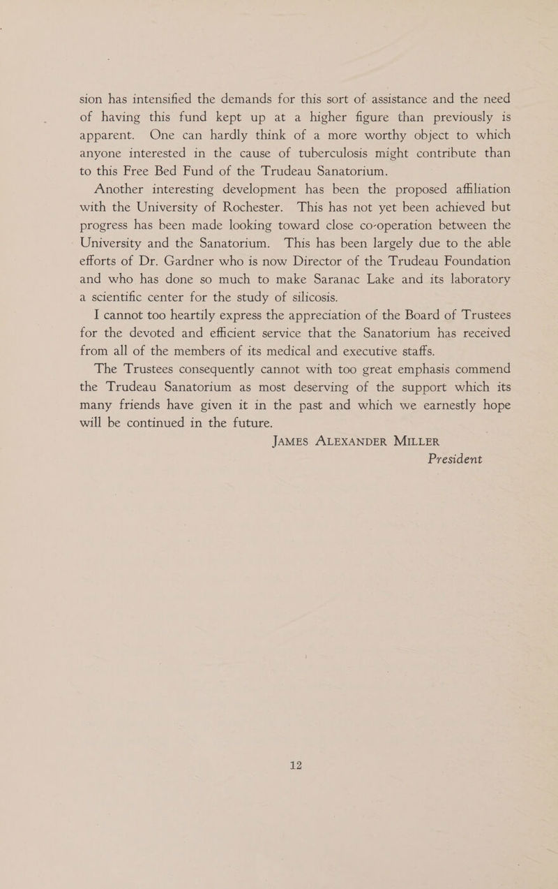 sion has intensified the demands for this sort of assistance and the need of having this fund kept up at a higher figure than previously is apparent. One can hardly think of a more worthy object to which anyone interested in the cause of tuberculosis might contribute than to this Free Bed Fund of the Trudeau Sanatorium. Another interesting development has been the proposed afhliation with the University of Rochester. This has not yet been achieved but progress has been made looking toward close co-operation between the University and the Sanatorium. This has been largely due to the able efforts of Dr. Gardner who is now Director of the Trudeau Foundation and who has done so much to make Saranac Lake and its laboratory a scientific center for the study of silicosis. I cannot too heartily express the appreciation of the Board of Trustees for the devoted and efficient service that the Sanatorium has received from all of the members of its medical and executive staffs. The Trustees consequently cannot with too great emphasis commend the Trudeau Sanatorium as most deserving of the support which its many friends have given it in the past and which we earnestly hope will be continued in the future. JAMES ALEXANDER MILLER President