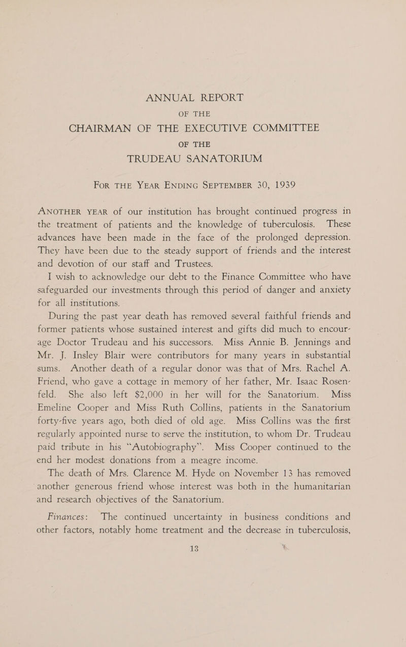 ANNUAL IREPORT. OF THE CHAIRMAN OF THE EXECUTIVE COMMITTEE OF THE TRUDEAU SANATORIUM Fork THE YEAR ENDING SEPTEMBER 30, 1939 ANOTHER YEAR of our institution has brought continued progress in the treatment of patients and the knowledge of tuberculosis. These advances have been made in the face of the prolonged depression. They have been due to the steady support of friends and the interest and devotion of our staff and Trustees. I wish to acknowledge our debt to the Finance Committee who have safeguarded our investments through this period of danger and anxiety for all institutions. During the past year death has removed several faithful friends and former patients whose sustained interest and gifts did much to encour- age Doctor Trudeau and his successors. Miss Annie B. Jennings and Mr. J. Insley Blair were contributors for many years in substantial sums. Another death of a regular donor was that of Mrs. Rachel A. Friend, who gave a cottage in memory of her father, Mr. Isaac Rosen- feld: She also teft $2,000 in her will for the Sanatorium, Miss Emeline Cooper and Miss Ruth Collins, patients in the Sanatorium forty-five years ago, both died of old age. Miss Collins was the first regularly appointed nurse to serve the institution, to whom Dr. Trudeau paid tribute in his “Autobiography”. Miss Cooper continued to the end her modest donations from a meagre income. The death of Mrs. Clarence M. Hyde on November 13 has removed ‘another generous friend whose interest was both in the humanitarian and research objectives of the Sanatorium. Finances: The continued uncertainty in business conditions and other factors, notably home treatment and the decrease in tuberculosis,