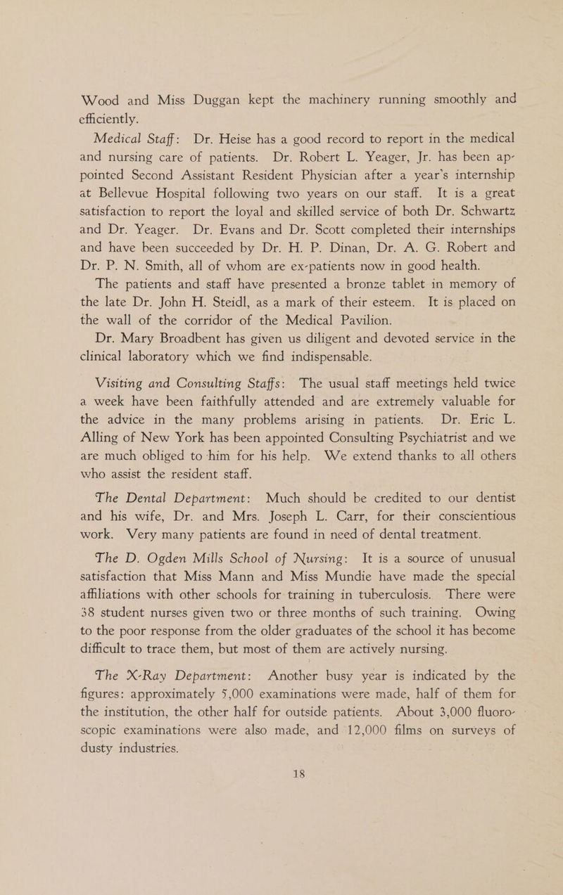 Wood and Miss Duggan kept the machinery running smoothly and efficiently. Medical Staff: Dr. Heise has a good record to report in the medical and nursing care of patients. Dr. Robert L. Yeager, Jr. has been ap- pointed Second Assistant Resident Physician after a year’s internship at Bellevue Hospital following two years on our staff. It is a great satisfaction to report the loyal and skilled service of both Dr. Schwartz and Dr. Yeager. Dr. Evans and Dr. Scott completed their internships and have been succeeded by Dr. H. P. Dinan, Dr. A. G. Robert and Dr. P. N. Smith, all of whom are ex-patients now in good health. The patients and staff have presented a bronze tablet in memory of the late Dr. John H. Steidl, as a mark of their esteem. It is placed on the wall of the corridor of the Medical Pavilion. Dr. Mary Broadbent has given us diligent and devoted service in the clinical laboratory which we find indispensable. Visiting and Consulting Staffs: The usual staff meetings held twice a week have been faithfully attended and are extremely valuable for the advice in the many problems arising in patients. Dr. Eric L. Alling of New York has been appointed Consulting Psychiatrist and we are much obliged to ‘him for his help. We extend thanks to all others who assist the resident staff. The Dental Department: Much should be credited to our dentist and his wife, Dr. and Mrs. Joseph L. Carr, for their conscientious work. Very many patients are found in need of dental treatment. The D. Ogden Mills School of Nursing: It is a source of unusual satisfaction that Miss Mann and Miss Mundie have made the special afhliations with other schools for training in tuberculosis. There were 38 student nurses given two or three months of such training. Owing to the poor response from the older graduates of the school it has become difficult to trace them, but most of them are actively nursing. The X-Ray Department: Another busy year is indicated by the figures: approximately 5,000 examinations were made, half of them for the institution, the other half for outside patients. About 3,000 fluoro- scopic examinations were also made, and 12,000 films on surveys of dusty industries.