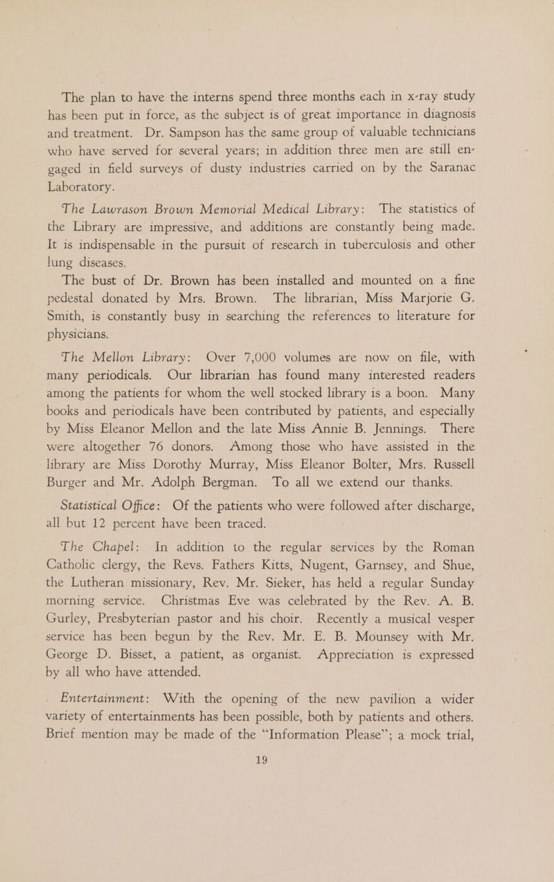 The plan to have the interns spend three months each in x-ray study has been put in force, as the subject is of great importance in diagnosis and treatment. Dr. Sampson has the same group of valuable technicians who have served for several years; in addition three men are still en- gaged in field surveys of dusty industries carried on by the Saranac Laboratory. The Lawrason Brown Memorial Medical Library: ‘The statistics of the Library are impressive, and additions are constantly being made. It is indispensable in the pursuit of research in tuberculosis and other lung diseases. The bust of Dr. Brown has been installed and mounted on a fine pedestal donated by Mrs. Brown. The librarian, Miss Marjorie G. Smith, is constantly busy in searching the references to literature for physicians. The Mellon Library: Over 7,000 volumes are now on file, with many periodicals. Our librarian has found many interested readers among the patients for whom the well stocked library is a boon. Many books and periodicals have been contributed by patients, and especially by Miss Eleanor Mellon and the late Miss Annie B. Jennings. There were altogether 76 donors. Among those who have assisted in the library are Miss Dorothy Murray, Miss Eleanor Bolter, Mrs. Russell Burger and Mr. Adolph Bergman. To all we extend our thanks. Statistical Office: Of the patients who were followed after discharge, all but 12 percent have been traced. The Chapel: In addition to the regular services by the Roman Catholic clergy, the Revs. Fathers Kitts, Nugent, Garnsey, and Shue, the Lutheran missionary, Rev. Mr. Sieker, has held a regular Sunday morning service. Christmas Eve was celebrated by the Rev. A. B. Gurley, Presbyterian pastor and his choir. Recently a musical vesper service has been begun by the Rev. Mr. E. B. Mounsey with Mr. George D. Bisset, a patient, as organist. Appreciation is expressed by all who have attended. Entertainment: With the opening of the new pavilion a wider variety of entertainments has been possible, both by patients and others. Brief mention may be made of the “Information Please”; a mock trial,