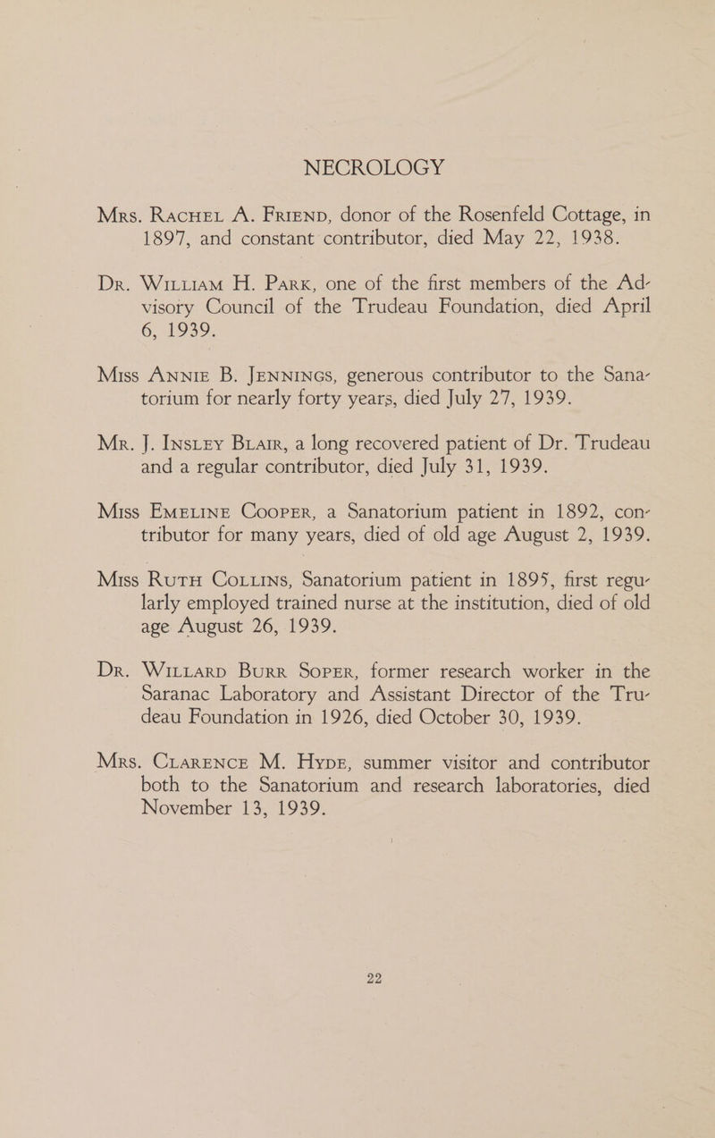 NECROLOGY Mrs. Racuet A. Frienp, donor of the Rosenfeld Cottage, in 1897, and constant contributor, died May 22, 1938. Dr. Wixiiam H. Park, one of the first members of the Ad- visory Council of the Trudeau Foundation, died April 6,.21939. Miss Annie B. JENNINGS, generous contributor to the Sana- torium for nearly forty years, died July 27, 1939. Mr. J. INstey Brarr, a long recovered patient of Dr. Trudeau and a regular contributor, died July 31, 1939. Miss EMELINE Cooper, a Sanatorium patient in 1892, con- tributor for many years, died of old age August 2, 1939. Miss RutH CoLLins, Sanatorium patient in 1895, first regu- larly employed trained nurse at the institution, died of old age August 26, 1939. Dr. Wittarp Burr Soper, former research worker in the Saranac Laboratory and Assistant Director of the Tru- deau Foundation in 1926, died October 30, 1939. Mrs. Crarence M. Hype, summer visitor and contributor both to the Sanatorium and research laboratories, died November 13, 1939.