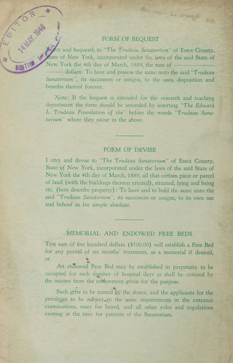 New sag? the 4th a of March, 1889; ee sum cai See dollars: To have and possess the same unto the said ‘ Trteats - Sanatorium”, its successors or assigns, to the uses, disposition and benefits thereof forever. ‘Note: If the bequest is intended for the research wad teaching L. Trudeau Foundation of the” before the words ‘ ‘Trudeau Sana- torium” where they occur in the above. __ 3 FORM OF DEVISE I Give and devise to “The Trudeau Soloman ae noes County, State of New or see under the laws of the said State Gh fae ‘Trudeau SCT , Its successors or assigns, to its own, use and behoof in fee simple absolute. = ie for such riymber of heaaea aoe as shall be covered the income ou the eee given for the ee as! iil to be Subiicaeth the “same “equivini ye in es i examinations, rates for board, and all other rules and reg. la existing at the time for patients of the Sanatorium.