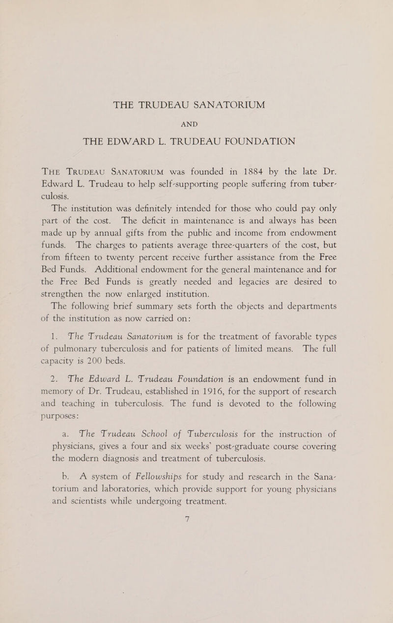 Tae TRODEAU SANATORIUM AND THE EDWARD L. FRUDEAU FOUNDATION THE TRUDEAU SANATORIUM was founded in 1884 by the late Dr. Edward L. Trudeau to help self-supporting people suffering from tuber- culosis. The institution was definitely intended for those who could pay only part of the cost. The deficit in maintenance is and always has been made up by annual gifts from the public and income from endowment funds. The charges to patients average three-quarters of the cost, but from fifteen to twenty percent receive further assistance from the Free Bed Funds. Additional endowment for the general maintenance and for the Free Bed Funds is greatly needed and legacies are desired to strengthen the now enlarged institution. The following brief summary sets forth the objects and departments of the institution as now carried on: 1. The Trudeau Sanatorium is for the treatment of favorable types of pulmonary tuberculosis and for patients of limited means. The full capacity is 200 beds. 2. The Edward L. Trudeau Foundation is an endowment fund in memory of Dr. Trudeau, established in 1916, for the support of research and teaching in tuberculosis. The fund is devoted to the following purposes: a. The Trudeau School of Tuberculosis for the instruction of physicians, gives a four and six weeks’ post-graduate course covering the modern diagnosis and treatment of tuberculosis. b. A system of Fellowships for study and research in the Sana- torium and laboratories, which provide support for young physicians and scientists while undergoing treatment. |