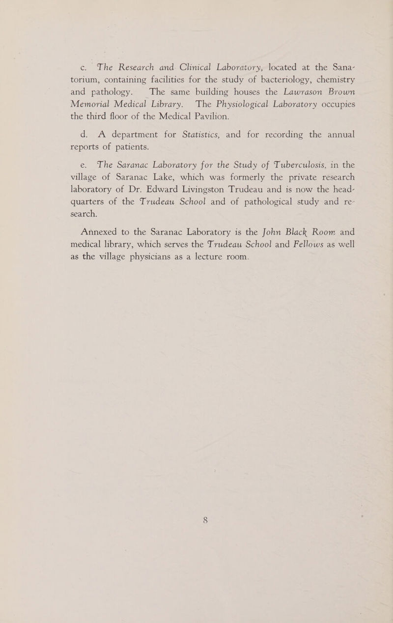 c. The Research and. Clinical Laboratory, located at the Sana- torium, containing facilities for the study of bacteriology, chemistry and pathology. The same building houses the Lawrason Brown Memorial Medical Library. The Physiological Laboratory occupies the third floor of the Medical Pavilion. d. A department for Statistics, and for recording the annual reports of patients. e. The Saranac Laboratory for the Study of Tuberculosis, in the village of Saranac Lake, which was formerly the private research laboratory of Dr. Edward Livingston Trudeau and is now the head- quarters of the Trudeau School and of pathological study and re- search. Annexed to the Saranac Laboratory is the John Black Room and medical library, which serves the Trudeau School and Fellows as well as the village physicians as a lecture room.