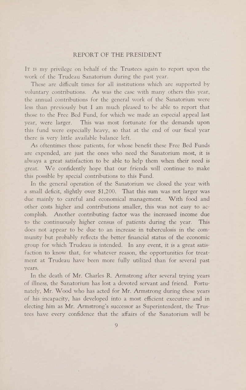 REEORT OF THE PRESIDENT Iv 1s my privilege on behalf of the Trustees again to report upon the work of the Trudeau Sanatorium during the past year. These are difficult times for all institutions which are supported by voluntary contributions. As was the case with many others this year, the annual contributions for the general work of the Sanatorium were less than previously but I am much pleased to be able to report that those to the Free Bed Fund, for which we made an especial appeal last year, were larger. This was most fortunate for the demands upon this fund were especially heavy, so that at the end of our fiscal year there is very little available balance left. As oftentimes those patients, for whose benefit these Free Bed Funds are expended, are just the ones who need the Sanatorium most, it is always a great satisfaction to be able to help them when their need is great. We confidently hope that our friends will continue to make this possible by special contributions to this Fund. In the general operation of the Sanatorium we closed the year with a small deficit, slightly over $1,200. That this sum was not larger was due mainly to careful and economical management. With food and other costs higher and contributions smaller, this was not easy to ac- complish. Another contributing factor was the increased income due to the continuously higher census of patients during the year. This does not appear to be due to an increase in tuberculosis in the com- munity but probably reflects the better financial status of the economic group for which Trudeau is intended. In any event, it is a great satis- faction to know that, for whatever reason, the opportunities for treat- ment at Trudeau have been more fully utilized than for several past years. In the death of Mr. Charles R. Armstrong after several trying years of illness, the Sanatorium has lost a devoted servant and friend. Fortu- nately, Mr. Wood who has acted for Mr. Armstrong during these years of his incapacity, has developed into a most efficient executive and in electing him as Mr. Armstrong’s successor as Superintendent, the Trus- tees have every confidence that the affairs of the Sanatorium will be 7