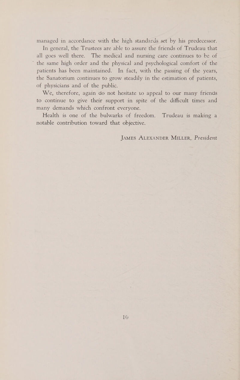 managed in accordance with the high standards set by his predecessor. In general, the Trustees are able to assure the friends of Trudeau that all goes well there. The medical and nursing care continues to be of ’ the same high order and the physical and psychological comfort of the patients has been maintained. In fact, with the passing of the years, the Sanatorium continues to grow steadily in the estimation of patients, of physicians and of the public. We, therefore, again do not hesitate to appeal to our many friends to continue to give their support in spite of the difficult times and many demands which confront everyone. Health is one of the bulwarks of freedom. Trudeau is making a notable contribution toward that objective. JAMES ALEXANDER MILLER, President