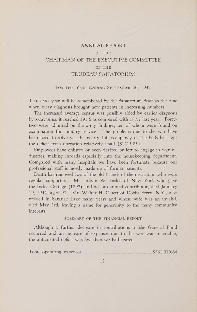 ANNUAL REPORT OF THE CHAIRMAN OF THE EXECUTIVE -GOMNITTPTEE OF THE TRUBEAU SANATORIUM For THE YEAR ENDING SEPTEMBER 30, 1942 THE PAST year will be remembered by the Sanatorium Staff as the time when x-ray diagnosis brought new patients in increasing numbers. The increased average census was possibly aided by earlier diagnosis by x-ray since it reached 191.6 as compared with 187.2 last year. Forty- two were admitted on the x-ray findings, ten of whom were found on examination for military service. The problems due to the war have been hard to solve yet the nearly full occupancy of the beds has kept the deficit from operation relatively small ($1215.85). Employees have enlisted or been drafted or left to engage in war in- dustries, making inroads especially into the housekeeping department. Compared with many hospitals we have been fortunate because our professional staff is mostly made up of former patients. Death has removed two of the old friends of the institution who were regular supporters. Mr. Edwin W. Inslee of New York who gave the Inslee Cottage (1897) and was an annual contributor, died January 19, 1942, aged 93. Mr. Walter H. Cluett of Dobbs Ferry, N.Y., who resided in Saranac Lake many years and whose wife was an invalid, died May 3rd, leaving a name for generosity to the many community interests. SUMMARY OF THE FINANCIAL REPORT Although a further decrease in contributions to the General Fund occurred and an increase of expenses due to the war was inevitable, the anticipated deficit was less than we had feared. Total. operating ex pensess.&lt; Se ee eee $361,910.64