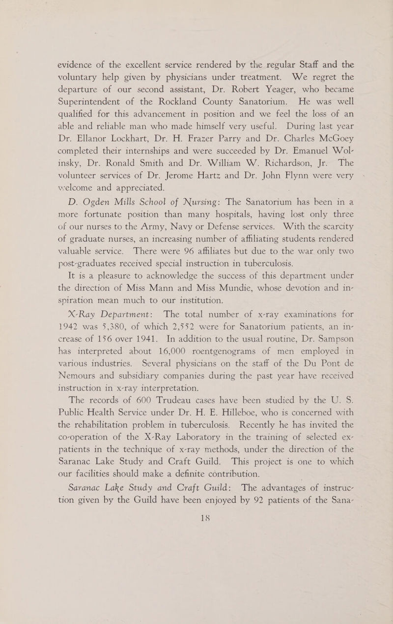 evidence of the excellent service rendered by the regular Staff and the voluntary help given by physicians under treatment. We regret the departure of our second assistant, Dr. Robert Yeager, who became Superintendent of the Rockland County Sanatorium. He was well qualified for this advancement in position and we feel the loss of an able and reliable man who made himself very useful. During last year Dr. Ellanor lkockhart; Dr H. Frazer Parry and Dr. Charles McGoey completed their internships and were succeeded by Dr. Emanuel Wol- insky, Dr. Ronald Smith and Dr. William W. Richardson, Jr. The volunteer services of Dr. Jerome Hartz and Dr. John Flynn were very welcome and appreciated. D. Ogden Mills School of Nursing: The Sanatorium has been in a more fortunate position than many hospitals, having lost only three of our nurses to the Army, Navy or Defense services. Wath the scarcity of graduate nurses, an increasing number of affiliating students rendered valuable service. There were 96 affiliates but due to the war only two post-graduates received special instruction in tuberculosis. It is a pleasure to acknowledge the success of this department under the direction of Miss Mann and Miss Mundie, whose devotion and in- spiration mean much to our institution. X-Ray Department: The total number of x-ray examinations for 1942 was 5,380, of which 2,552 were for Sanatorium patients, an in- crease of 156 over 1941. In addition to the usual routine, Dr. Sampson has interpreted about 16,000 roentgenograms of men employed in various industries. Several physicians on the staff of the Du Pont de Nemours and subsidiary companies during the past year have received instruction in x-ray interpretation. The records of 600 Trudeau cases have been studied by the U. S. Public Health Service under Dr. H. E. Hilleboe, who is concerned with the rehabilitation problem in tuberculosis. Recently he has invited the co-operation of the X-Ray Laboratory in the training of selected ex- patients in the technique of x-ray methods, under the direction of the Saranac Lake Study and Craft Guild. This project is one to which our facilities should make a definite céntribution. Saranac Lake Study and Craft Guild: The advantages of instruc tion given by the Guild have been enjoyed by 92 patients of the Sana-