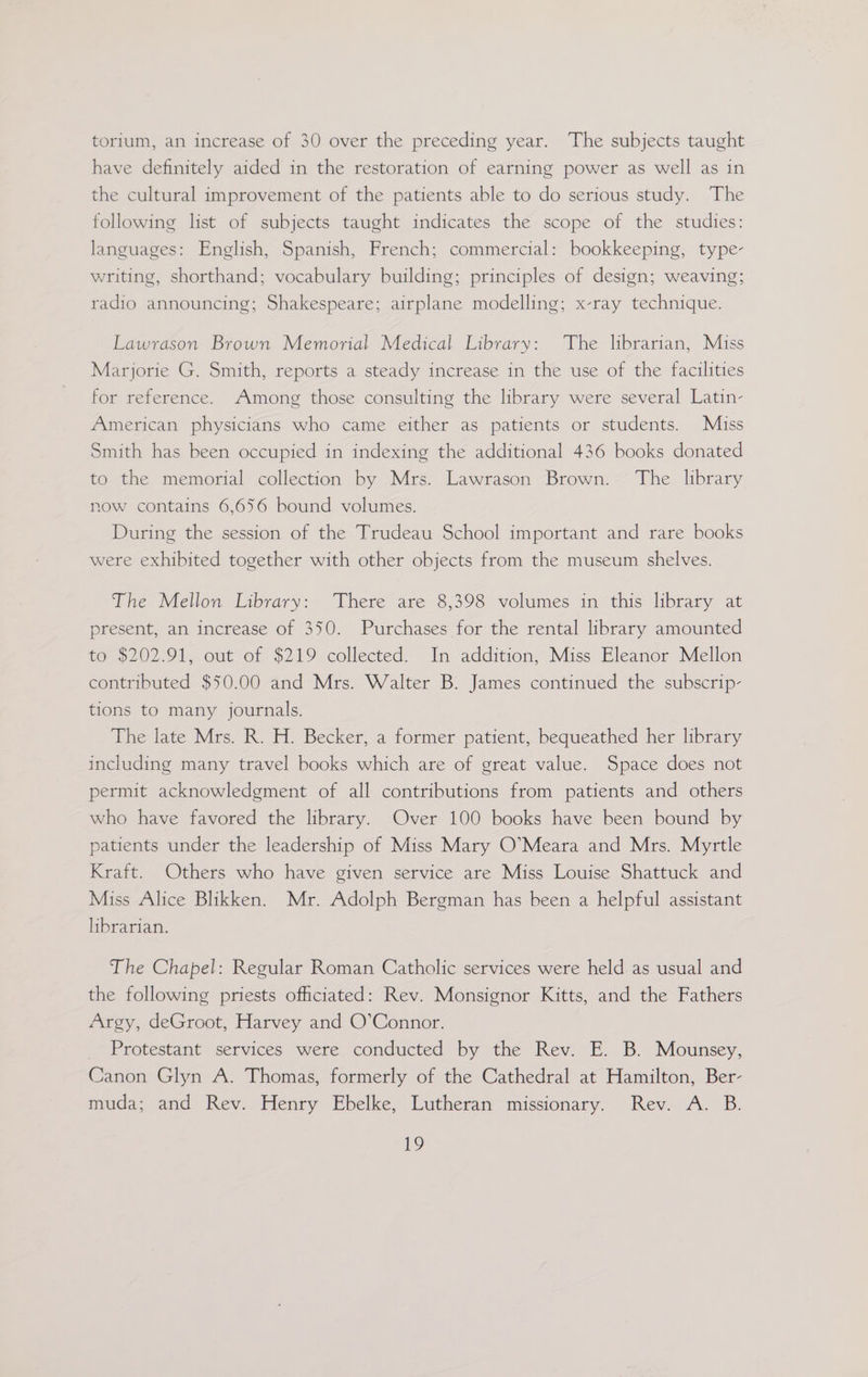 torium, an increase of 30 over the preceding year. The subjects taught have definitely aided in the restoration of earning power as well as in the cultural improvement of the patients able to do serious study. The following list of subjects taught indicates the scope of the studies: languages: English, Spanish, French; commercial: bookkeeping, type- writing, shorthand; vocabulary building; principles of design; weaving; radio announcing; Shakespeare; airplane modelling; x-ray technique. Lawrason Brown Memorial Medical Library: The librarian, Miss Marjorie G. Smith, reports a steady increase in the use of the facilities for reference. Among those consulting the library were several Latin- American physicians who came either as patients or students. Miss Smith has been occupied in indexing the additional 436 books donated to the memorial collection by Mrs. Lawrason Brown. ‘The library now contains 6,656 bound volumes. During the session of the Trudeau School important and rare books were exhibited together with other objects from the museum shelves. The Mellon Library: There are 8,398 volumes in this library at present, an increase of 350. Purchases for the rental library amounted to $202.91, out of $219 collected. In addition, Miss Eleanor Mellon contributed $50.00 and Mrs. Walter B. James continued the subscrip- tions to many journals. The late Mrs. R. H. Becker, a former patient, bequeathed her library including many travel books which are of great value. Space does not permit acknowledgment of all contributions from patients and others who have favored the library. Over 100 books have been bound by patients under the leadership of Miss Mary O’Meara and Mrs. Myrtle Kraft. Others who have given service are Miss Louise Shattuck and Miss Alice Blikken. Mr. Adolph Bergman has been a helpful assistant librarian. The Chapel: Regular Roman Catholic services were held as usual and the following priests officiated: Rev. Monsignor Kitts, and the Fathers Argy, deGroot, Harvey and O’Connor. _ Protestant services were conducted by the Rev. E. B. Mounsey, Canon Glyn A. Thomas, formerly of the Cathedral at Hamilton, Ber- muda; and Rev. Henry Ebelke, Lutheran missionary. Rev. A. B.