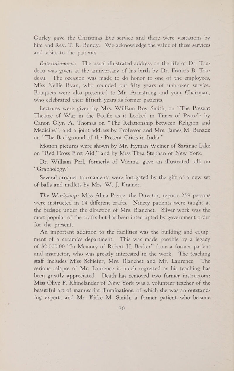 Gurley gave the Christmas Eve service and there were visitations by him and Rev. T. R. Bundy. We acknowledge the value of these services and visits to the patients. Entertainment: The usual illustrated address on the life of Dr. Tru- deau was given at the anniversary of his birth by Dr. Francis B. Tru- deau. The occasion was made to do honor to one of the employees, Miss Nellie Ryan, who rounded out fifty years of unbroken service. Bouquets were also presented to Mr. Armstrong and your Chairman, who celebrated their fiftieth years as former patients. Lectures were given by Mrs. William Roy Smith, on “The Present Theatre of War in the Pacific as it-Looked in Times of Reace- by Canon Glyn A. Thomas on “The Relationship between Religion and Medicine”; and a joint address by Professor and Mrs. James M. Benade on “The Background of the Present Crisis in India.” Motion pictures were shown by Mr. Hyman Weiner of Saranac Lake on “Red Cross First Aid,” and by Miss Thea Stephan of New York. Dr. William Perl, formerly of Vienna, gave an illustrated talk on ‘“Graphology.” Several croquet tournaments were instigated by the gift of a new set of balls and mallets by Mrs. W. J. Kramer. The Workshop: Miss Alma Pierce, the Director, reports 259 persons were instructed in 14 different crafts. Ninety patients were taught at the bedside under the direction of Mrs. Blanchet. Silver work was the most popular of the crafts but has been interrupted by government order for the present. An important addition to the facilities was the building and equip- ment of a ceramics department. This was made possible by a legacy of $2,000.00 “In Memory of Robert H. Becker” from a former patient and instructor, who was greatly interested in the work. The teaching staff includes Miss Schiefer, Mrs. Blanchet and Mr. Laurence. The serious relapse of Mr. Laurence is much regretted as his teaching has been greatly appreciated. Death has removed two former instructors: Miss Olive F. Rhinelander of New York was a volunteer teacher of the beautiful art of manuscript illuminations, of which she was an outstand- ing expert; and Mr. Kirke M. Smith, a former patient who became