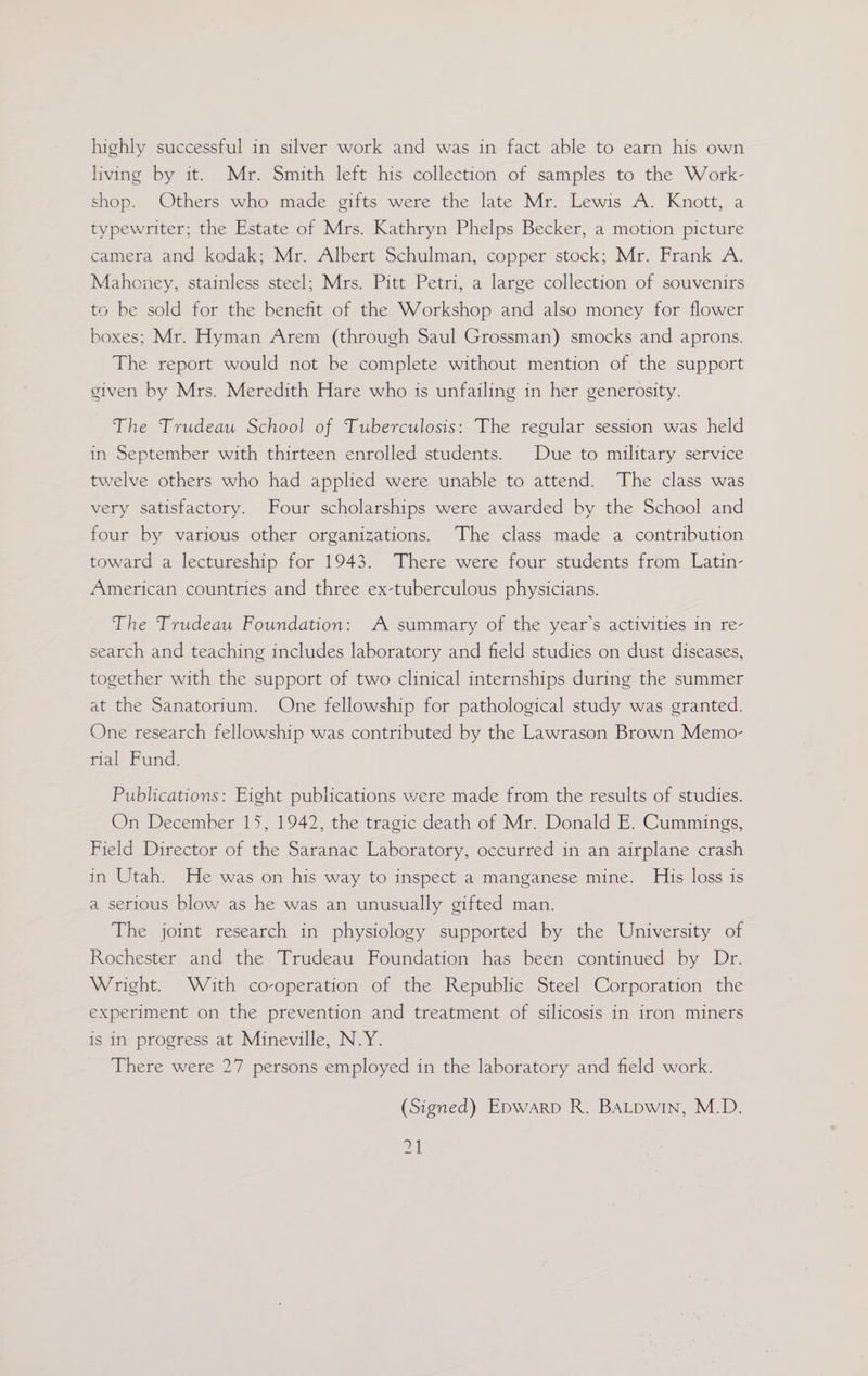 living by it. Mr. Smith left his collection of samples to the Work- shop. Others who made gifts were the late Mr. Lewis A. Knott, a typewriter; the Estate of Mrs. Kathryn Phelps Becker, a motion picture camera and kodak; Mr. Albert Schulman, copper stock; Mr. Frank A. Mahoney, stainless steel; Mrs. Pitt Petri, a large collection of souvenirs to be sold for the benefit of the Workshop and also money for flower boxes; Mr. Hyman Arem (through Saul Grossman) smocks and aprons. The report would not be complete without mention of the support given by Mrs. Meredith Hare who is unfailing in her generosity. The Trudeau School of Tuberculosis: The regular session was held in September with thirteen enrolled students. Due to military service twelve others who had applied were unable to attend. The class was very satisfactory. Four scholarships were awarded by the School and four by various other organizations. The class made a contribution toward a lectureship for 1943. There were four students from Latin- American countries and three ex-tuberculous physicians. The Trudeau Foundation: A summary of the year’s activities in re- search and teaching includes laboratory and field studies on dust diseases, together with the support of two clinical internships during the summer at the Sanatorium. One fellowship for pathological study was granted. One research fellowship was contributed by the Lawrason Brown Memo- rial Fund. Publications: Eight publications were made from the results of studies. On December 15, 1942, the tragic death of Mr. Donald E. Cummings, Field Director of the Saranac Laboratory, occurred in an airplane crash in Utah. He was on his way to inspect a manganese mine. His loss is a serious blow as he was an unusually gifted man. The joint research in physiology supported by the University of Rochester and the Trudeau Foundation has been continued by Dr. Wright. With co-operation of the Republic Steel Corporation the experiment on the prevention and treatment of silicosis in iron miners is in progress at Mineville, N.Y. _ There were 27 persons employed in the laboratory and field work. (Signed) Epwarp R. BALpwin, M.D. 2A