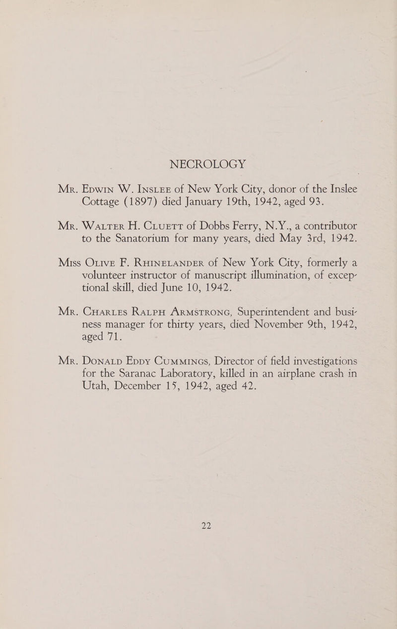 NECROLOGY Mr. Epwin W. Ins.ee of New York City, donor of the Inslee Cottage (1897) died January 19th, 1942, aged 93. Mr. Wa tterR H. Cruett of Dobbs Ferry, N.Y., a contributor to the Sanatorium for many years, died May 3rd, 1942. Miss Onive F. RHINELANDER of New York City, formerly a volunteer instructor of manuscript illumination, of excep- tional skill, died June 10, 1942. Mr. CHarves RatpH ARMSTRONG, Superintendent and busi- ness manager for thirty years, died November 9th, 1942, aged 71. Mr. Donatp Eppy Cummings, Director of field investigations for the Saranac Laboratory, killed in an airplane crash in Utah, December 15, 1942, aged 42. Dy)
