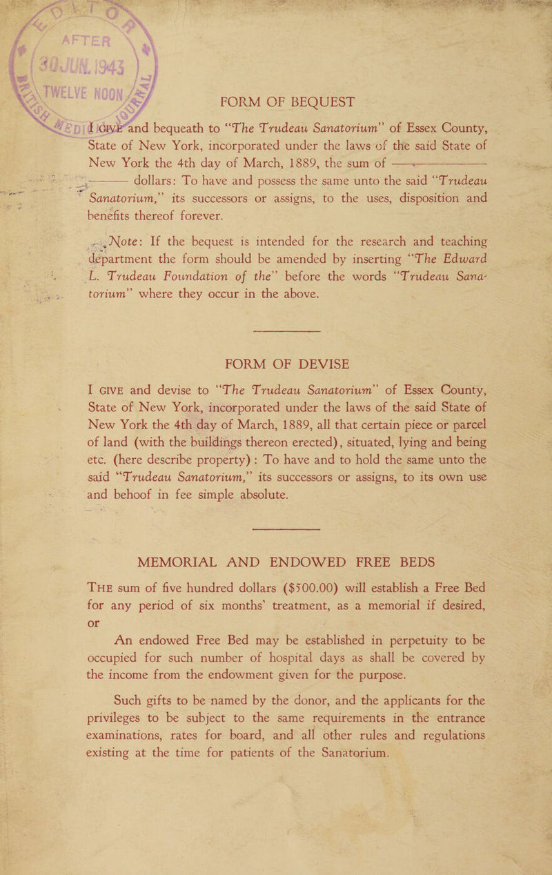 FORM OF BEQUEST af eI ‘DIG igi and bequeath to “The Trudeau Sanatorium” of Essex County, State of New York, incorporated under the laws of the said State of New York the 4th day of March, 1889, the sum of 2a dollars: To have and possess the same unto the said “Trudeau * Sanatorium,” its successors or assigns, to the uses, disposition and benefits thereof forever. Note: If the bequest is intended for the research and teaching a einen the form should be amended by inserting “The Edward Tye: es Trudeau Foundation of the’ before the words “Trudeau Sana- torium’”’ where they occur in the above. FORM OF DEVISE I GIVE and devise to “The Trudeau Sanatorium” of Essex County, State of New York, incorporated under the laws of the said State of New York the 4th day of March, 1889, all that certain piece or parcel of land (with the buildings thereon erected), situated, lying and being etc. (here describe property) : To have and to hold the same unto the said “Trudeau Sanatorium,” its successors or assigns, to its own use and behoof in fee simple absolute. | MEMORIAL AND ENDOWED FREE BEDS for any period of six months’ treatment, as a memorial if desired, or , An endowed Free Bed may be established in perpetuity to be occupied for such number of hospital days as shall be covered by the income from the endowment given for the purpose. privileges to be subject to the same requirements in the entrance examinations, rates for board, and all other rules and regulations existing at the time for patients of the Sanatorium. | PaaS OS ee ee ON Ge eee ee