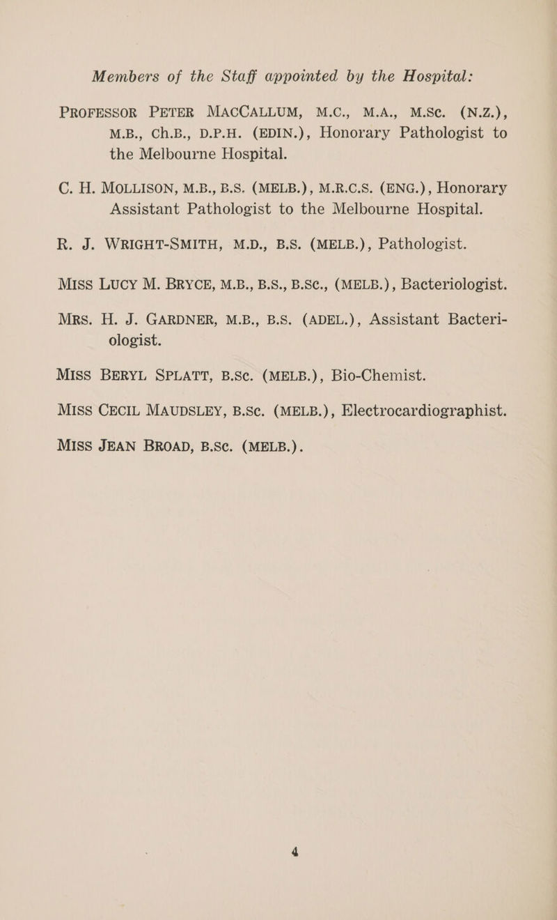 Members of the Staff appointed by the Hospital: PROFESSOR PETER MACCALLUM, M.C., M.A., M.Sc. (N.Z.), M.B., Ch.B., D.P.H. (EDIN.), Honorary Pathologist to the Melbourne Hospital. C. H. MOLLISON, M.B., B.S. (MELB.), M.R.C.S. (ENG.), Honorary Assistant Pathologist to the Melbourne Hospital. R. J. WRIGHT-SMITH, M.D., B.S. (MELB.), Pathologist. Miss Lucy M. BRYCE, M.B., B.S., B.S¢., (MELB.), Bacteriologist. Mrs. H. J. GARDNER, M.B., B.S. (ADEL.), Assistant Bacteri- ologist. MIss BERYL SPLATT, B.Sc. (MELB.), Bio-Chemist. MIss CECIL MAUDSLEY, B.Sc. (MELB.), Electrocardiographist. MIss JEAN BROAD, B.Sc. (MELB.).