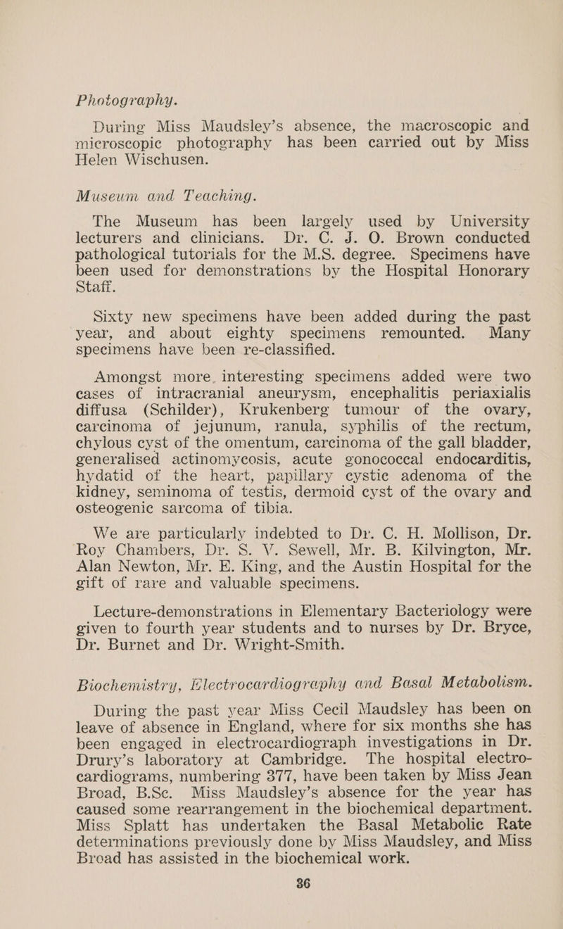 Photography. During Miss Maudsley’s absence, the macroscopic and microscopic photography has been carried out by Miss Helen Wischusen. Museum and Teaching. The Museum has been largely used by University lecturers and clinicians. Dr. C. J. O. Brown conducted pathological tutorials for the M.S. degree. Specimens have been used for demonstrations by the Hospital Honorary Staff. Sixty new specimens have been added during the past year, and about eighty specimens remounted. Many specimens have been re-classified. Amongst more. interesting specimens added were two cases of intracranial aneurysm, encephalitis periaxialis diffusa (Schilder), Krukenberg tumour of the ovary, carcinoma of jejunum, ranula, syphilis of the rectum, chylous cyst of the omentum, carcinoma of the gall bladder, generalised actinomycosis, acute gonococcal endocarditis, hydatid of the heart, papillary cystic adenoma of the kidney, seminoma of testis, dermoid cyst of the ovary and osteogenic sarcoma of tibia. We are particularly indebted to Dr. C. H. Mollison, Dr. Roy Chambers, Dr. S. V. Sewell, Mr. B. Kilvington, Mr. Alan Newton, Mr. E. King, and the Austin Hospital for the gift of rare and valuable specimens. Lecture-demonstrations in Elementary Bacteriology were given to fourth year students and to nurses by Dr. Bryce, Dr. Burnet and Dr. Wright-Smith. Biochemistry, Electrocardiography and Basal Metabolism. During the past year Miss Cecil Maudsley has been on leave of absence in England, where for six months she has been engaged in electrocardiograph investigations in Dr. Drury’s laboratory at Cambridge. The hospital electro- cardiograms, numbering 377, have been taken by Miss Jean Broad, B.Sc. Miss Maudsley’s absence for the year has caused some rearrangement in the biochemical department. Miss Splatt has undertaken the Basal Metabolic Rate determinations previously done by Miss Maudsley, and Miss Broad has assisted in the biochemical work.