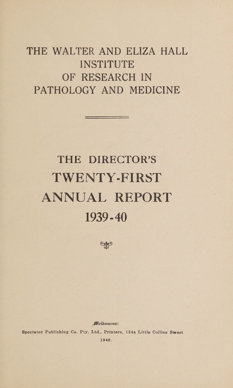 THE WALTER AND ELIZA HALL INSTITUTE OF RESEARCH IN PATHOLOGY AND MEDICINE THE DIRECTOR’S TWENTY-FIRST ANNUAL REPORT 1939 - 40 = Melbourne: Spectator Publishing Co. Pty. Ltd., Printers, 134a Little Collins Steeet 1940.