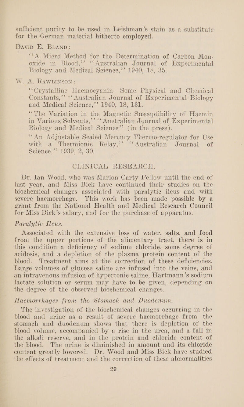 sufficient purity to be used in Leishman’s stain as a substitute for the German material hitherto employed. Davip E. Buanpb: ““A Micro Method for the Determination of Carbon Mon- oxide in Blood,’’ ‘‘Australian Journal of Experimental Biology and Medical Science,’’ 1940, 18, 35. W. A. RAWLINSON: ‘“Crystalline Haemocyanin—Some Physical and Chemical Constants,’’ “‘ Australian Journal of Experimental Biology and Medical Science,’’ 1940, 18, 131. ‘“The Variation in the Magnetic Susceptibility of Haemin in Various Solvents,’’ ‘‘ Australian Journal of Experimental Biology and Medical Science’’ (in the press). ‘“An Adjustable Sealed Mereury Thermo-regulator for Use with a Thermionic Relay,’’ “‘Australiian Journal of Science,’’ 1939, 2, 30. CLINICAL RESEARCH. Dr. Ian Wood, who was Marion Carty Fellow until the end of last year, and Miss Bick have continued their studies on the biochemical changes associated with paralytic ileus and with severe haemorrhage. This work has been made possible by a erant from the National Health and Medical Research Council for Miss Bick’s salary, and for the purchase of apparatus. Paralytic Ileus. Associated with the extensive loss of water, salts, and food from the upper portions of the alimentary tract, there is in this condition a deficiency of sodium chloride, some degree of acidosis, and a depletion of the plasma protein content of the blood. Treatment aims at the correction of these deficiencies. Large volumes of glucose saline are infused into the veins, and an intravenous infusion of hypertonic saline, Hartmann’s sodium lactate solution or serum may have to be given, depending on the degree of the observed biochemical changes. Haemorrhages from the Stomach and Duodenum. The investigation of the biochemical changes occurring in the blood and urine as a result of severe haemorrhage from the stomach and duodenum shows that there is depletion of the blood volume, accompanied by a rise in the urea, and a fall in the alkali reserve, and in the protein and chloride content of the blood. The urine is diminished in amount and its chloride content greatly lowered. Dr. Wood and Miss Bick have studied the effeets of treatment and the correction of these abnormalities