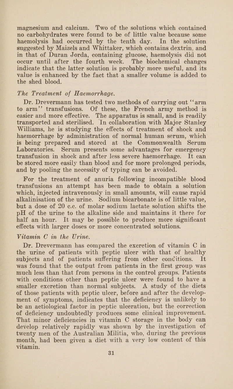 magnesium and calcium. Two of the solutions which contained no carbohydrates were found to be of little value because some haemolysis had occurred by the tenth day. In the solution suggested by Maizels and Whittaker, which contains dextrin, and in that of Duran Jorda, containing glucose, haemolysis did not occur until after the fourth week. The biochemical changes indicate that the latter solution is probably more useful, and its value is enhanced by the fact that a smaller volume is added to the shed blood. The Treatment of Haemorrhage. Dr. Drevermann has tested two methods of carrying out ‘‘arm to arm’’ transfusions. Of these, the French army method is easier and more effective. The apparatus is small, and is readily transported and sterilised. In collaboration with Major Stanley Williams, he is studying the effects of treatment of shock and haemorrhage by administration of normal human serum, which is being prepared and stored at the Commonwealth Serum Laboratories. Serum presents some advantages for emergency transfusion in shock and after less severe haemorrhage: It can be stored more easily than blood and for more prolonged periods, and by pooling the necessity of typing can be avoided. For the treatment of anuria following incompatible blood transfusions an attempt has been made to obtain a solution which, injected intravenously in small amounts, will cause rapid alkalinisation of the urine. Sodium bicarbonate is of little value, but a dose of 20 c.c. of molar sodium lactate solution shifts the pH of the urine to the alkaline side and maintains it there for half an hour. It may be possible to produce more significant effects with larger doses or more concentrated solutions. Vitamin C in the Urine. Dr. Drevermann has compared the excretion of vitamin C in the urine of patients with peptic ulcer with that of healthy subjects and of patients suffering from other conditions. It was found that the output from patients in the first yroup was much less than that from persons in the control groups. Patients with conditions other than peptic ulcer were found to have a smaller excretion than normal subjects. A study of the diets of those patients with peptic ulcer, before and after the develop- ment of symptoms, indicates that the deficiency is unlikely to be an aetiological factor in peptic ulceration, but the correction of deficiency undoubtedly produces some clinical improvement. That minor deficiencies in vitamin C storage in the body can develop relatively rapidly was shown by the investigation of twenty men of the Australian Militia, who, during the previous month, had been given a diet with a very low content of this vitamin.