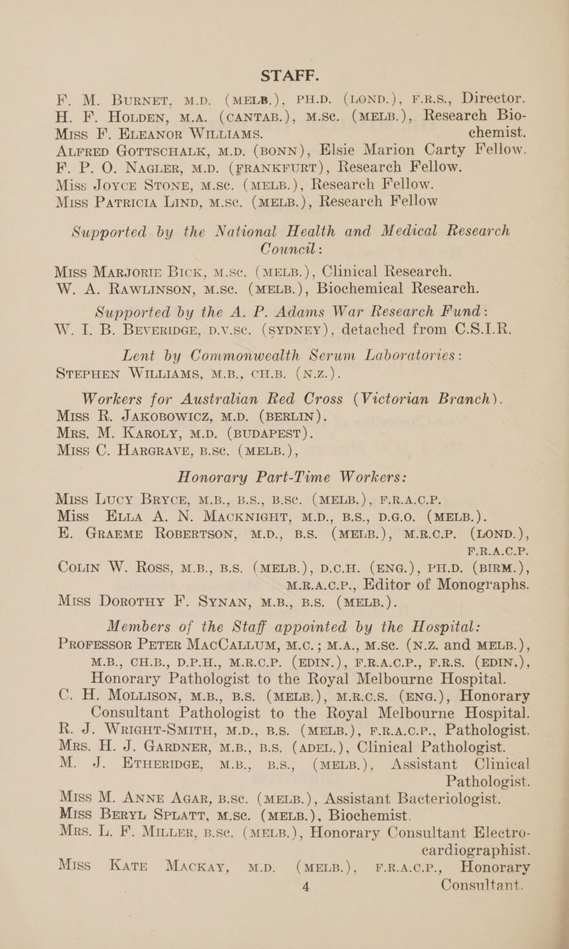 STAFF. F. M. Burnet, M.D. (MELB.), PH.D. (LOND.), F.R.S., Director. H. F. Houpen, M.A. (CANTAB.), M.Sc. (MELB.), Research Bio- Miss F. EuEANOR WILLIAMS. chemist. ALFRED GoOTTSCHALK, M.D. (BONN), Elsie Marion Carty Fellow. F. P. O. NaGLER, M.D. (FRANKFURT), Research Fellow. Miss Joyce STONE, M.Sc. (MELB.), Research Fellow. Miss Patricia Linp, M.Sc. (MELB.), Research Fellow Supported by the National Health and Medical Research Council : Miss MarJorte Bick, M.Sc. (MELB.), Clinical Research. W. A. RAWLINSON, M.S¢. (MELB.), Biochemical Research. Supported by the A. P. Adams War Research Fund: W. I. B. BEvERIDGE, D.vV.sc. (SYDNEY), detached from C.S.1L.R. Lent by Commonwealth Serum Laboratories : STEPHEN WILLIAMS, M.B., CH.B. (N.Z.). Workers for Australian Red Cross (Victorian Branch). Miss R. JAKOBOWICZ, M.D. (BERLIN). Mrs. M. Karouy, M.D. (BUDAPEST). Miss C. HARGRAVE, B.SC. (MELB. ), Honorary Part-Time Workers: Miss Lucy BRYCE, M.B., B.S., B.SC. (MELB.), F.R.A.C.P. Miss Evia A. N. MACKNIGHT, M.D., B.S., D.G.O. (MELB.). EK. GrRAEME ROBERTSON, M.D., B.S. (MELB.), M.R.C.P. (LOND.), F.R.A.C.P. Courn W. Ross, M.B., B.S. (MELB.), D.C.H. (ENG.), PH.D. (BIRM.), M.R.A.C.P., Editor of Monographs. Miss Dorotuy F. SyNAN, M.B., B.S. (MELB.). Members of the Staff appointed by the Hospital: PROFESSOR PETER MAcCALLUM, M.C.; M.A., M.Sc. (N.Z. and MELB.), M.B., CH.B., D.P.H., M.R.C.P. (EDIN.), F.R.A.C.P., F.R.S. (EDIN.), Honorary Pathologist to the Royal Melbourne Hospital. C. H. Mouuison, M.B., B.S. (MELB.), M.R.C.S. (ENG.), Honorary Consultant Pathologist to the Royal Melbourne Hospital. R. J. WricgHt-SMITH, M.D., B.S. (MELB.), F.R.A.C.P., Pathologist. Mrs. H. J. GARDNER, M.B., B.S. (ADEL.), Clinical Pathologist. M. J. ETHERIDGE, M.B., B.S, (MELB.), Assistant Clinical Pathologist. Miss M. ANNE Aqar, B.Sc. (MELB.), Assistant Bacteriologist. Miss BreryL Spuatt, M.se. (MELB.), Biochemist. Mrs. L. F. Miuurr, p.se. (MELB.), Honorary Consultant Electro- cardiographist. Miss Kars Mackay, m.p. (MELB.), F.R.A.c.P., Honorary