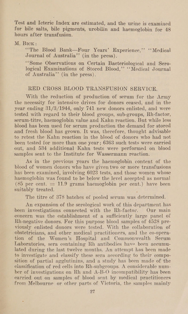 Test and Icteric Index are estimated, and the urine is examined for bile salts, bile pigments, urobilin and haemoglobin for 48 hours after transfusion. M. Bick: “‘The Blood Bank—Four Years’ Experience,’’ ‘‘ Medical Journal of Australia’’ (in the press). ‘‘Some Observations on Certain Bacteriological and Sero- logical Examinations of Stored Blood,’’ ‘‘Medical Journal of Australia’’ (in the press). RED CROSS BLOOD TRANSFUSION SERVICE. With the reduction of production of serum for the Army the necessity for intensive drives for donors ceased, and in the year ending 31/3/1944, only 741 new donors enlisted, and were tested with regard to their blood groups, sub-groups, Rh-factor, serum-titre, haemoglobin value and Kahn reaction. But while less blood has been used for serum production the demand for stored and fresh blood has grown. It was, therefore, thought advisable to retest the Kahn reaction in the blood of donors who had not been tested for more than one year; 6363 such tests were carried out, and 534 additional Kahn tests were performed on blood samples sent to the Institute for Wassermann reaction. As in the previous years the haemoglobin content of the blood of women donors who have given two or more transfusions has been examined, involving 60238 tests, and those women whose haemoglobin was found to be below the level accepted as normal (85 per cent. = 11.9 grams haemoglobin per cent.) have been suitably treated. The titre of 378 batches of pooled serum was ‘adiemineel An expansion of the serological work of this department has been investigations connected with the Rh-factor. Our main concern was the establishment of a sufficiently large panel of Rh-negative donors. For this purpose blood samples of 4528 pre- viously enlisted donors were tested. With the collaboration of obstetricians, and other medical practitioners, and the co-opera- tion of the Women’s Hospital and Commonwealth Serum Laboratories, sera containing Rh antibodies have been aceumu- lated during the last twelve months. An attempt has been made to investigate and classify these sera according to their compo- sition of partial agglutinins, and a study has been made of the ciassification of red cells into Rh-subgroups. A considerable num- ber of investigations on Rh and A-B-O incompatibility has been carried out on samples of blood sent by medical practitioners from Melbourne or other parts of Victoria, the samples mainly