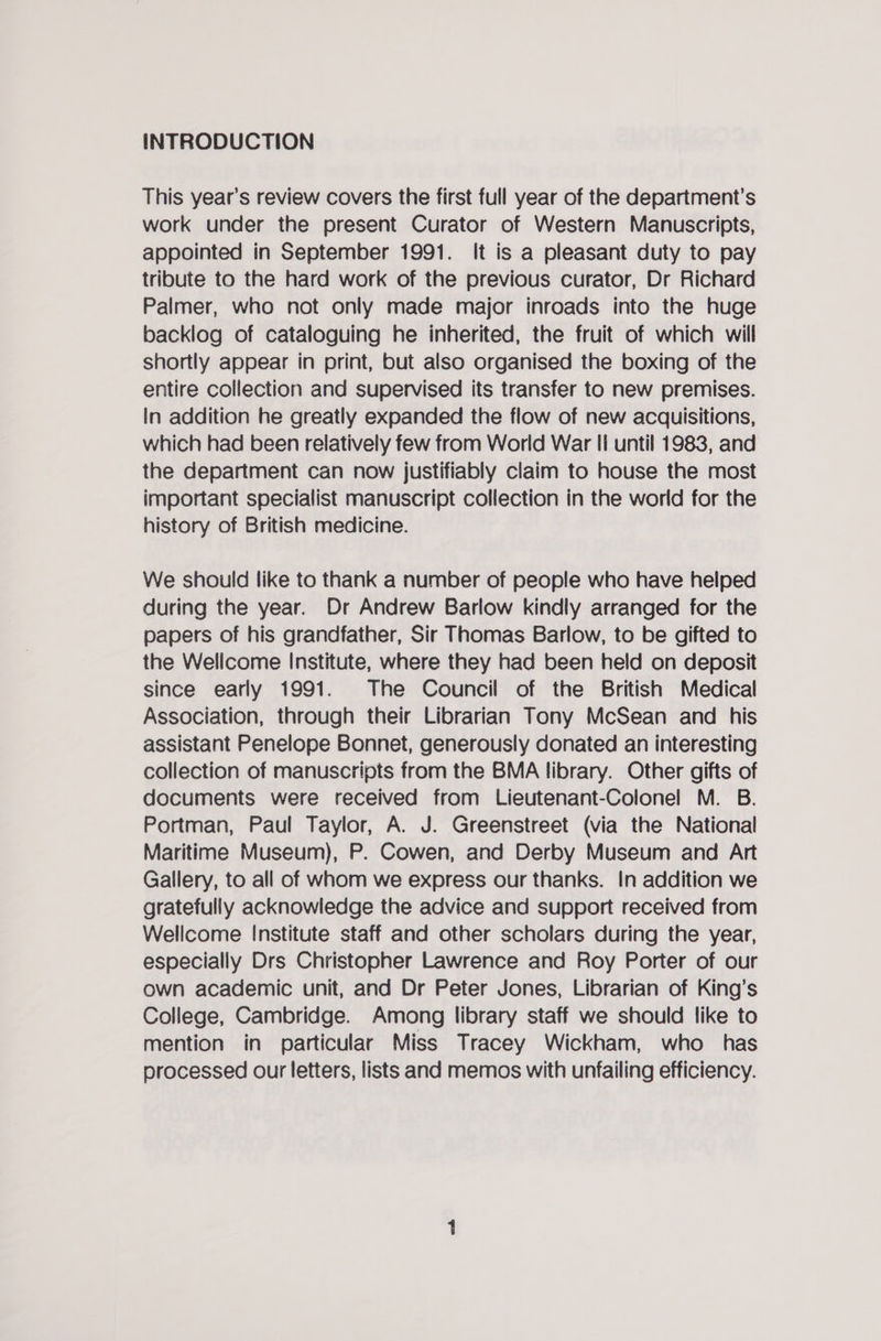 INTRODUCTION This year’s review covers the first full year of the department's work under the present Curator of Western Manuscripts, appointed in September 1991. It is a pleasant duty to pay tribute to the hard work of the previous curator, Dr Richard Palmer, who not only made major inroads into the huge backlog of cataloguing he inherited, the fruit of which will shortly appear in print, but also organised the boxing of the entire collection and supervised its transfer to new premises. In addition he greatly expanded the flow of new acquisitions, which had been relatively few from World War fi until 1983, and the department can now justifiably claim to house the most important specialist manuscript collection in the world for the history of British medicine. We should like to thank a number of people who have helped during the year. Dr Andrew Barlow kindly arranged for the papers of his grandfather, Sir Thomas Barlow, to be gifted to the Wellcome Institute, where they had been held on deposit since early 1991. The Council of the British Medical Association, through their Librarian Tony McSean and his assistant Penelope Bonnet, generously donated an interesting collection of manuscripts from the BMA library. Other gifts of documents were received from Lieutenant-Colonel M. B. Portman, Paul Taylor, A. J. Greenstreet (via the National Maritime Museum), P. Cowen, and Derby Museum and Art Gallery, to all of whom we express our thanks. In addition we gratefully acknowledge the advice and support received from Wellcome Institute staff and other scholars during the year, especially Drs Christopher Lawrence and Roy Porter of our own academic unit, and Dr Peter Jones, Librarian of King’s College, Cambridge. Among library staff we should like to mention in particular Miss Tracey Wickham, who has processed our letters, lists and memos with unfailing efficiency.