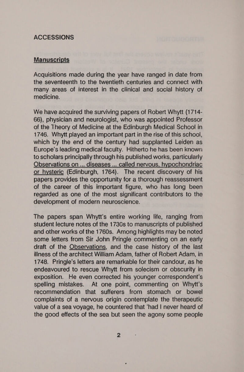 ACCESSIONS Manuscripts Acquisitions made during the year have ranged in date from the seventeenth to the twentieth centuries and connect with many areas of interest in the clinical and social history of medicine. We have acquired the surviving papers of Robert Whytt (1714- 66), physician and neurologist, who was appointed Professor of the Theory of Medicine at the Edinburgh Medical School in 1746. Whytt played an important part in the rise of this school, which by the end of the century had supplanted Leiden as Europe's leading medical faculty. Hitherto he has been known to scholars principally through his published works, particularly Observations on... diseases ... called nervous, hypochondriac or hysteric (Edinburgh, 1764). The recent discovery of his papers provides the opportunity for a thorough reassessment of the career of this important figure, who has long been regarded as one of the most significant contributors to the development of modern neuroscience. The papers span Whytt’s entire working life, ranging from student lecture notes of the 173Cs to manuscripts of published and other works of the 1760s. Among highlights may be noted some letters from Sir John Pringle commenting on an early draft of the Observations, and the case history of the last illness of the architect William Adam, father of Robert Adam, in 1748. Pringle’s letters are remarkable for their candour, as he endeavoured to rescue Whytt from solecism or obscurity in exposition. He even corrected his younger correspondent’s spelling mistakes. At one point, commenting on Whyftt’s recommendation that sufferers from stomach or bowel complaints of a nervous origin contemplate the therapeutic value of a sea voyage, he countered that ‘had | never heard of the good effects of the sea but seen the agony some people