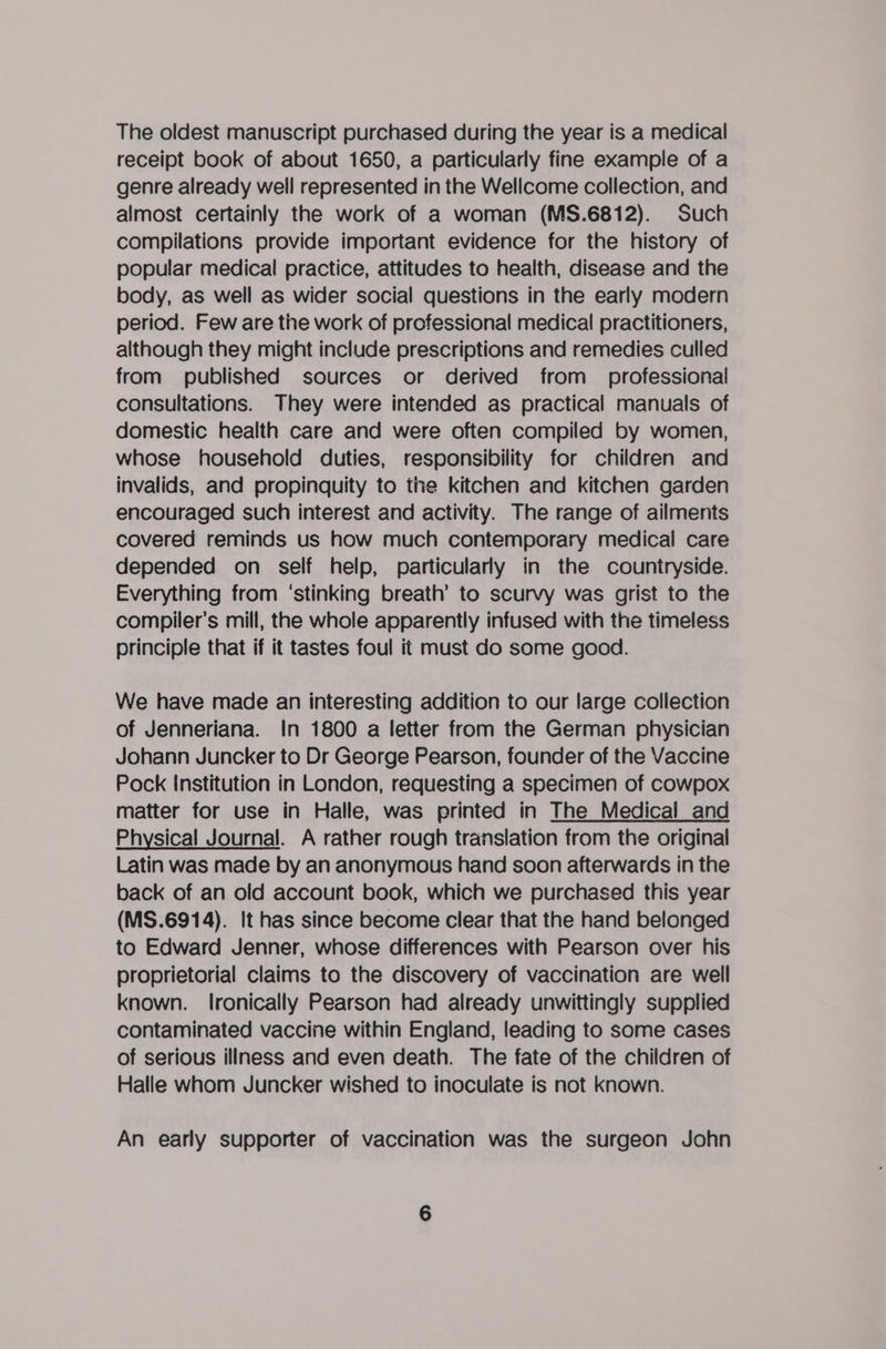 The oldest manuscript purchased during the year is a medical receipt book of about 1650, a particularly fine example of a genre already well represented in the Wellcome collection, and almost certainly the work of a woman (MS.6812). Such compilations provide important evidence for the history of popular medical practice, attitudes to health, disease and the body, as well as wider social questions in the early modern period. Few are the work of professional medical practitioners, although they might include prescriptions and remedies culled from published sources or derived from _ professional consultations. They were intended as practical manuals of domestic health care and were often compiled by women, whose household duties, responsibility for children and invalids, and propinquity to the kitchen and kitchen garden encouraged such interest and activity. The range of ailments covered reminds us how much contemporary medical care depended on self help, particularly in the countryside. Everything from ‘stinking breath’ to scurvy was grist to the compiler’s mill, the whole apparently infused with the timeless principle that if it tastes foul it must do some good. We have made an interesting addition to our large collection of Jenneriana. In 1800 a letter from the German physician Johann Juncker to Dr George Pearson, founder of the Vaccine Pock Institution in London, requesting a specimen of cowpox matter for use in Halle, was printed in The Medical and Physical Journal. A rather rough translation from the original Latin was made by an anonymous hand soon afterwards in the back of an old account book, which we purchased this year (MS.6914). It has since become clear that the hand belonged to Edward Jenner, whose differences with Pearson over his proprietorial claims to the discovery of vaccination are well known. Ironically Pearson had already unwittingly supplied contaminated vaccine within England, leading to some cases of serious illness and even death. The fate of the children of Halle whom Juncker wished to inoculate is not known. An early supporter of vaccination was the surgeon John