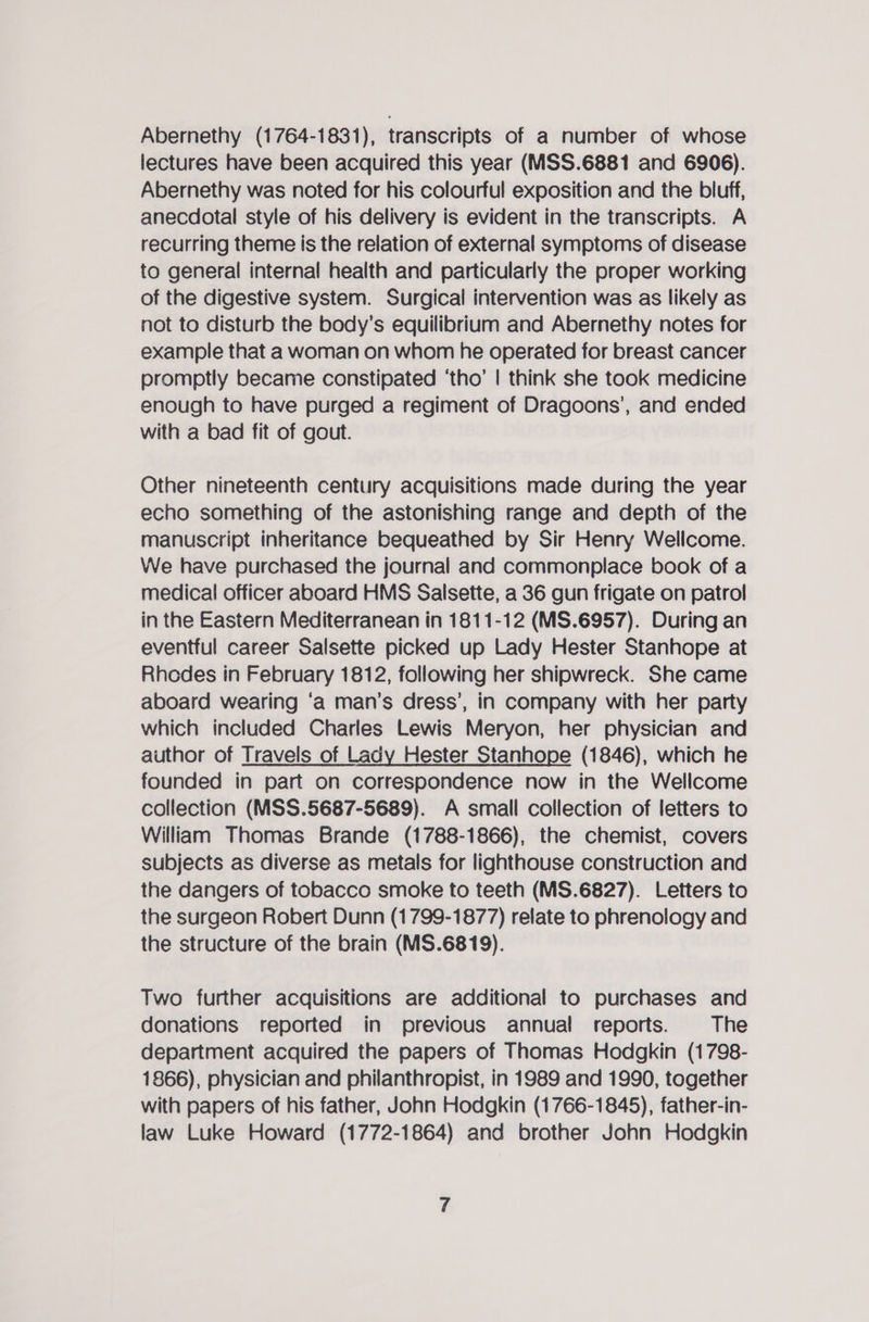 Abernethy (1764-1831), transcripts of a number of whose lectures have been acquired this year (MSS.6881 and 6906). Abernethy was noted for his colourful exposition and the bluff, anecdotal style of his delivery is evident in the transcripts. A recurring theme is the relation of external symptoms of disease to general internal health and particularly the proper working of the digestive system. Surgical intervention was as likely as not to disturb the body’s equilibrium and Abernethy notes for example that a woman on whom he operated for breast cancer promptly became constipated ‘tho’ | think she took medicine enough to have purged a regiment of Dragoons’, and ended with a bad fit of gout. Other nineteenth century acquisitions made during the year echo something of the astonishing range and depth of the manuscript inheritance bequeathed by Sir Henry Wellcome. We have purchased the journal and commonplace book of a medical officer aboard HMS Salsette, a 36 gun frigate on patrol in the Eastern Mediterranean in 1811-12 (MS.6957). During an eventful career Salsette picked up Lady Hester Stanhope at Rhodes in February 1812, following her shipwreck. She came aboard wearing ‘a man’s dress’, in company with her party which included Charles Lewis Meryon, her physician and author of Travels of Lady Hester Stanhope (1846), which he founded in part on correspondence now in the Wellcome collection (MSS.5687-5689). A small collection of letters to William Thomas Brande (1788-1866), the chemist, covers subjects as diverse as metals for lighthouse construction and the dangers of tobacco smoke to teeth (MS.6827). Letters to the surgeon Robert Dunn (1799-1877) relate to phrenology and the structure of the brain (MS.6819). Two further acquisitions are additional to purchases and donations reported in previous annual reports. The department acquired the papers of Thomas Hodgkin (1798- 1866), physician and philanthropist, in 1989 and 1990, together with papers of his father, John Hodgkin (1766-1845), father-in- law Luke Howard (1772-1864) and brother John Hodgkin