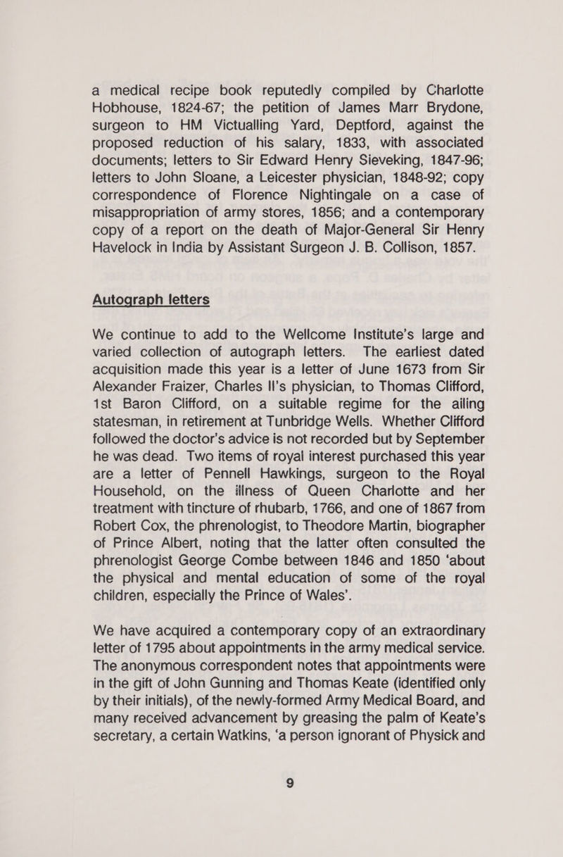 a medical recipe book reputedly compiled by Charlotte Hobhouse, 1824-67; the petition of James Marr Brydone, surgeon to HM Victualling Yard, Deptford, against the proposed reduction of his salary, 1833, with associated documents; letters to Sir Edward Henry Sieveking, 1847-96; letters to John Sloane, a Leicester physician, 1848-92; copy correspondence of Florence Nightingale on a case of misappropriation of army stores, 1856; and a contemporary copy of a report on the death of Major-General Sir Henry Havelock in India by Assistant Surgeon J. B. Collison, 1857. Autograph letters We continue to add to the Wellcome Institute’s large and varied collection of autograph letters. The earliest dated acquisition made this year is a letter of June 1673 from Sir Alexander Fraizer, Charles II's physician, to Thomas Clifford, 1st Baron Clifford, on a suitable regime for the ailing statesman, in retirement at Tunbridge Wells. Whether Clifford followed the doctor's advice is not recorded but by September he was dead. Two items of royal interest purchased this year are a letter of Pennell Hawkings, surgeon to the Royal Household, on the iliness of Queen Charlotte and her treatment with tincture of rhubarb, 1766, and one of 1867 from Robert Cox, the phrenologist, to Theodore Martin, biographer of Prince Albert, noting that the latter often consulted the phrenologist George Combe between 1846 and 1850 ‘about the physical and mental education of some of the royal children, especially the Prince of Wales’. We have acquired a contemporary copy of an extraordinary letter of 1795 about appointments in the army medical service. The anonymous correspondent notes that appointments were in the gift of John Gunning and Thomas Keate (identified only by their initials), of the newly-formed Army Medical Board, and many received advancement by greasing the palm of Keate’s secretary, a certain Watkins, ‘a person ignorant of Physick and