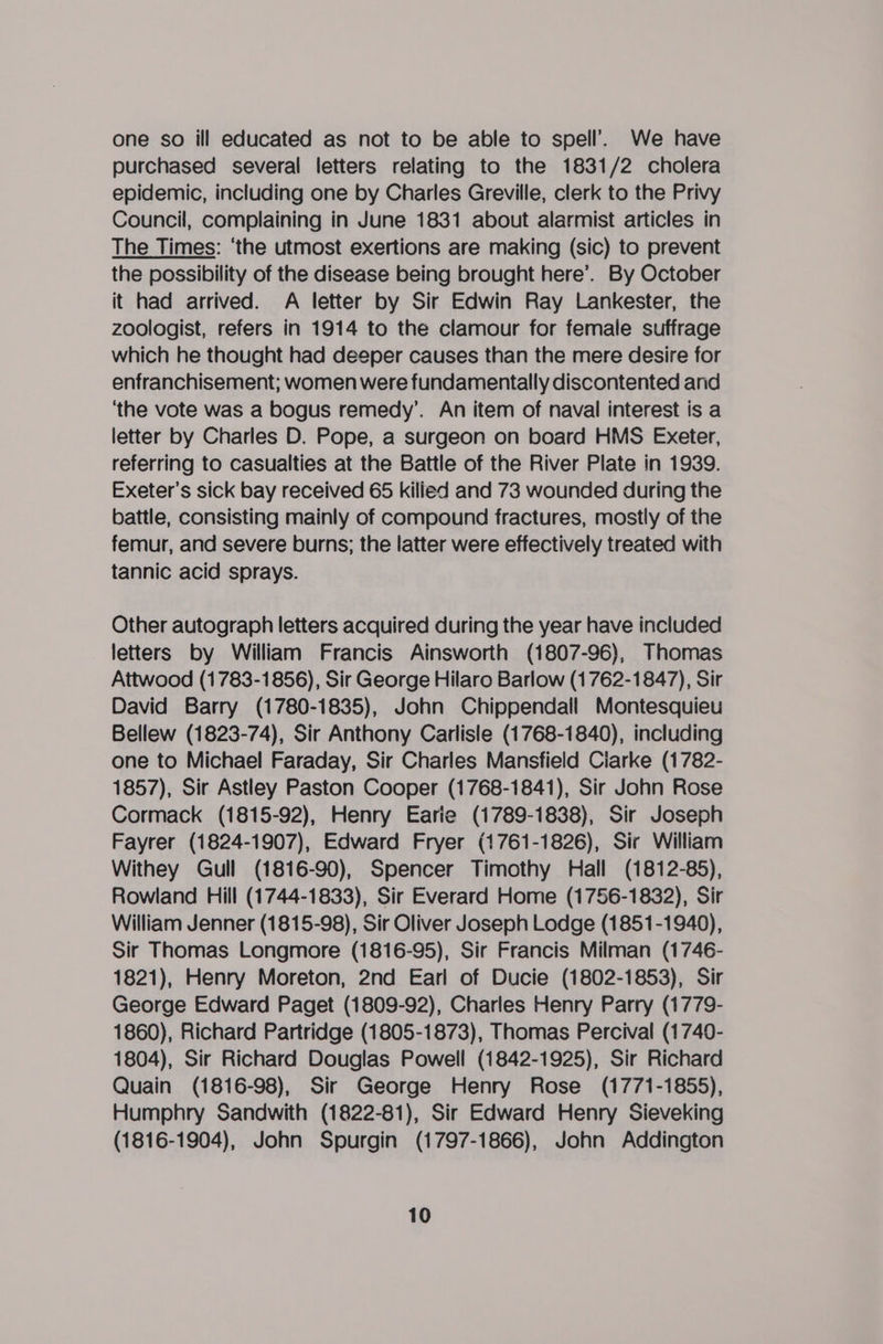 one so ill educated as not to be able to spell’. We have purchased several letters relating to the 1831/2 cholera epidemic, including one by Charles Greville, clerk to the Privy Council, complaining in June 1831 about alarmist articles in The Times: ‘the utmost exertions are making (sic) to prevent the possibility of the disease being brought here’. By October it had arrived. A letter by Sir Edwin Ray Lankester, the zoologist, refers in 1914 to the clamour for female suffrage which he thought had deeper causes than the mere desire for enfranchisement; women were fundamentally discontented and ‘the vote was a bogus remedy’. An item of naval interest is a letter by Charles D. Pope, a surgeon on board HMS Exeter, referring to casualties at the Battle of the River Plate in 1939. Exeter's sick bay received 65 killed and 73 wounded during the battle, consisting mainly of compound fractures, mostly of the femur, and severe burns; the latter were effectively treated with tannic acid sprays. Other autograph letters acquired during the year have included letters by William Francis Ainsworth (1807-96), Thomas Attwood (1783-1856), Sir George Hilaro Barlow (1762-1847), Sir David Barry (1780-1835), John Chippendall Montesquieu Bellew (1823-74), Sir Anthony Carlisle (1768-1840), including one to Michael Faraday, Sir Charles Mansfield Ciarke (1782- 1857), Sir Astley Paston Cooper (1768-1841), Sir John Rose Cormack (1815-92), Henry Earie (1789-1838), Sir Joseph Fayrer (1824-1907), Edward Fryer (1761-1826), Sir William Withey Gull (1816-90), Spencer Timothy Hall (1812-85), Rowland Hill (1744-1833), Sir Everard Home (1756-1832), Sir William Jenner (1815-98), Sir Oliver Joseph Lodge (1851-1940), Sir Thomas Longmore (1816-95), Sir Francis Milman (1746- 1821), Henry Moreton, 2nd Earl of Ducie (1802-1853), Sir George Edward Paget (1809-92), Charles Henry Parry (1779- 1860), Richard Partridge (1805-1873), Thomas Percival (1740- 1804), Sir Richard Douglas Powell (1842-1925), Sir Richard Quain (1816-98), Sir George Henry Rose (1771-1855), Humphry Sandwith (1822-81), Sir Edward Henry Sieveking (1816-1904), John Spurgin (1797-1866), John Addington