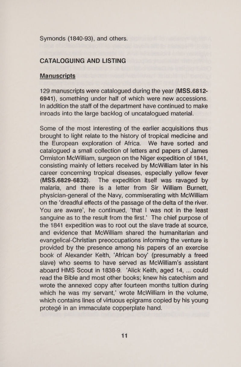Symonds (1840-93), and others. CATALOGUING AND LISTING Manuscripts 129 manuscripts were catalogued during the year (MSS.68 12- 6941), something under half of which were new accessions. In addition the staff of the department have continued to make inroads into the large backlog of uncatalogued material. Some of the most interesting of the earlier acquisitions thus brought to light relate to the history of tropical medicine and the European exploration of Africa. We have sorted and catalogued a small collection of letters and papers of James Ormiston McWilliam, surgeon on the Niger expedition of 1841, consisting mainly of letters received by McWilliam later in his career concerning tropical diseases, especially yellow fever (MSS.6829-6832). The expedition itself was ravaged by malaria, and there is a letter from Sir William Burnett, physician-general of the Navy, commiserating with McWilliam on the ‘dreadful effects of the passage of the delta of the river. You are aware’, he continued, ‘that | was not in the least sanguine as to the result from the first.’ The chief purpose of the 1841 expedition was to root out the slave trade at source, and evidence that McWilliam shared the humanitarian and evangelical-Christian preoccupations informing the venture is provided by the presence among his papers of an exercise book of Alexander Keith, ‘African boy’ (presumably a freed slave) who seems to have served as McWilliam’s assistant aboard HMS Scout in 1838-9. ‘Alick Keith, aged 14, ... could read the Bible and most other books; knew his catechism and wrote the annexed copy after fourteen months tuition during which he was my servant,’ wrote McWilliam in the volume, which contains lines of virtuous epigrams copied by his young protegé in an immaculate copperplate hand.
