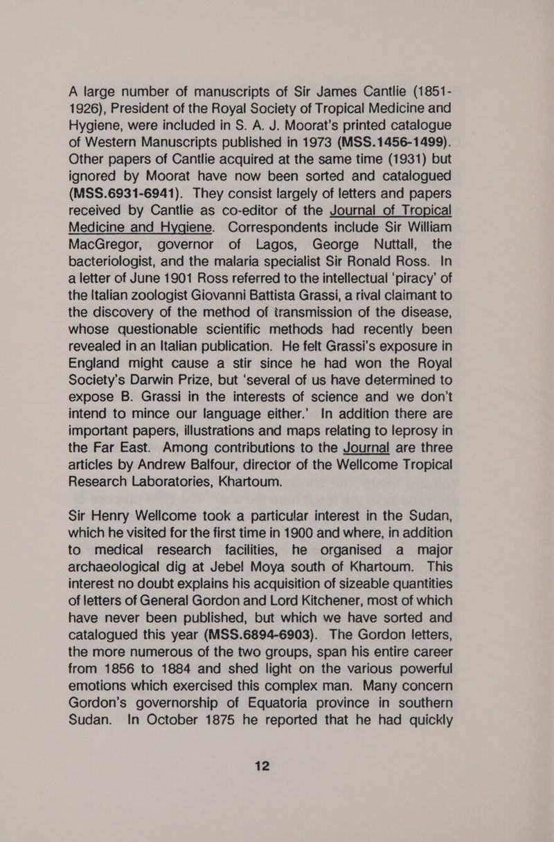 A large number of manuscripts of Sir James Cantlie (1851- 1926), President of the Royal Society of Tropical Medicine and Hygiene, were included in S. A. J. Moorat’s printed catalogue of Western Manuscripts published in 1973 (MSS.1456-1499). Other papers of Cantlie acquired at the same time (1931) but ignored by Moorat have now been sorted and catalogued (MSS.6931-6941). They consist largely of letters and papers received by Cantlie as co-editor of the Journal of Tropical Medicine and Hygiene. Correspondents include Sir William MacGregor, governor of Lagos, George Nuttall, the bacteriologist, and the malaria specialist Sir Ronald Ross. In a letter of June 1901 Ross referred to the intellectual ‘piracy’ of the Italian zoologist Giovanni Battista Grassi, a rival claimant to the discovery of the method of transmission of the disease, whose questionable scientific methods had recently been revealed in an Italian publication. He felt Grassi’s exposure in England might cause a stir since he had won the Royal Society's Darwin Prize, but ‘several of us have determined to expose B. Grassi in the interests of science and we don't intend to mince our language either.’ In addition there are important papers, illustrations and maps relating to leprosy in the Far East. Among contributions to the Journal are three articles by Andrew Balfour, director of the Wellcome Tropical Research Laboratories, Khartoum. Sir Henry Wellcome took a particular interest in the Sudan, which he visited for the first time in 1900 and where, in addition to medical research facilities, he organised a major archaeological dig at Jebel Moya south of Khartoum. This interest no doubt explains his acquisition of sizeable quantities of letters of General Gordon and Lord Kitchener, most of which have never been published, but which we have sorted and catalogued this year (MSS.6894-6903). The Gordon letters, the more numerous of the two groups, span his entire career from 1856 to 1884 and shed light on the various powerful emotions which exercised this complex man. Many concern Gordon’s governorship of Equatoria province in southern Sudan. In October 1875 he reported that he had quickly