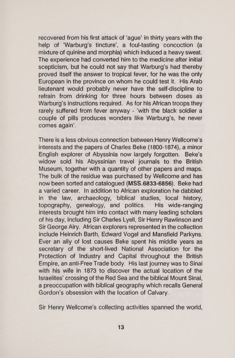 recovered from his first attack of ‘ague’ in thirty years with the help of ‘Warburg’s tincture’, a foul-tasting concoction (a mixture of quinine and morphia) which induced a heavy sweat. The experience had converted him to the medicine after initial scepticism, but he could not say that Warburg's had thereby proved itself the answer to tropical fever, for he was the only European in the province on whom he could test it. His Arab lieutenant would probably never have the self-discipline to refrain from drinking for three hours between doses as Warburg’s instructions required. As for his African troops they rarely suffered from fever anyway - ‘with the black soldier a couple of pills produces wonders like Warburg’s, he never comes again’. There is a less obvious connection between Henry Wellcome’s interests and the papers of Charles Beke (1800-1874), a minor English explorer of Abyssinia now largely forgotten. Beke’s widow sold his Abyssinian travel journals to the British Museum, together with a quantity of other papers and maps. The bulk of the residue was purchased by Wellcome and has now been sorted and catalogued (MSS.6833-6856). Beke had a varied career. In addition to African exploration he dabbled in the law, archaeology, biblical studies, local history, topography, genealogy, and politics. His wide-ranging interests brought him into contact with many leading scholars of his day, including Sir Charles Lyell, Sir Henry Rawlinson and Sir George Airy. African explorers represented in the collection include Heinrich Barth, Edward Vogel and Mansfield Parkyns. Ever an ally of lost causes Beke spent his middle years as secretary of the short-lived National Association for the Protection of Industry and Capital throughout the British Empire, an anti-Free Trade body. His last journey was to Sinai with his wife in 1873 to discover the actual location of the Israelites’ crossing of the Red Sea and the biblical Mount Sinai, a preoccupation with biblical geography which recalls General Gordon’s obsession with the location of Calvary. Sir Henry Wellcome’s collecting activities spanned the world,