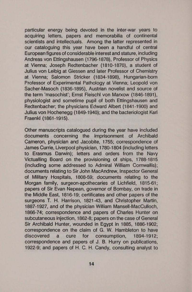 particular energy being devoted in the inter-war years to acquiring letters, papers and memorabilia of continental scientists and intellectuals. Among the latter represented in our cataloguing this year have been a handful of central European figures of considerable interest and stature, including Andreas von Ettingshausen (1796-1878), Professor of Physics at Vienna; Joseph Redtenbacher (1810-1870), a student of Julius von Leibig at Giessen and later Professor of Chemistry at Vienna; Salomon Stricker (1834-1898), Hungarian-born Professor of Experimental Pathology at Vienna; Leopold von Sacher-Masoch (1836-1895), Austrian novelist and source of the term ‘masochist’; Ernst Fleischl von Marxow (1846-1891), physiologist and sometime pupil of both Ettingshausen and Redtenbacher; the physicians Edward Albert (1841-1900) and Julius von Hochenegg (1849-1940); and the bacteriologist Karl Fraenkl (1861-1915). Other manuscripts catalogued during the year have included documents concerning the imprisonment of Archibald Cameron, physician and Jacobite, 1755; correspondence of James Currie, Liverpool physician, 1780-1804 (including letters to Erasmus Darwin); letters and orders from the Navy Victualling Board on the provisioning of ships, 1788-1815 (including some addressed to Admiral William Cornwallis); documents relating to Sir John MacAndrew, Inspector General of Military Hospitals, 1808-59; documents relating to the Morgan family, surgeon-apothecaries of Lichfield, 1815-61; papers of Sir Evan Nepean, governor of Bombay, on trade in the Middle East, 1816-19; certificates and other papers of the surgeons T. H. Harrison, 1821-43, and Christopher Martin, 1887-1927, and of the physician William Mansell-MacCulloch, 1866-74; correspondence and papers of Charles Hunter on subcutaneous injection, 1862-8; papers on the case of General Sir Archibald Hunter, wounded in Egypt in 1885, 1886-1902; correspondence on the claim of G. W. Hambleton to have discovered a cure for consumption, 1894-1912; correspondence and papers of J. B. Hurry on publications, 1922-9; and papers of H. C. H. Candy, consulting analyst to
