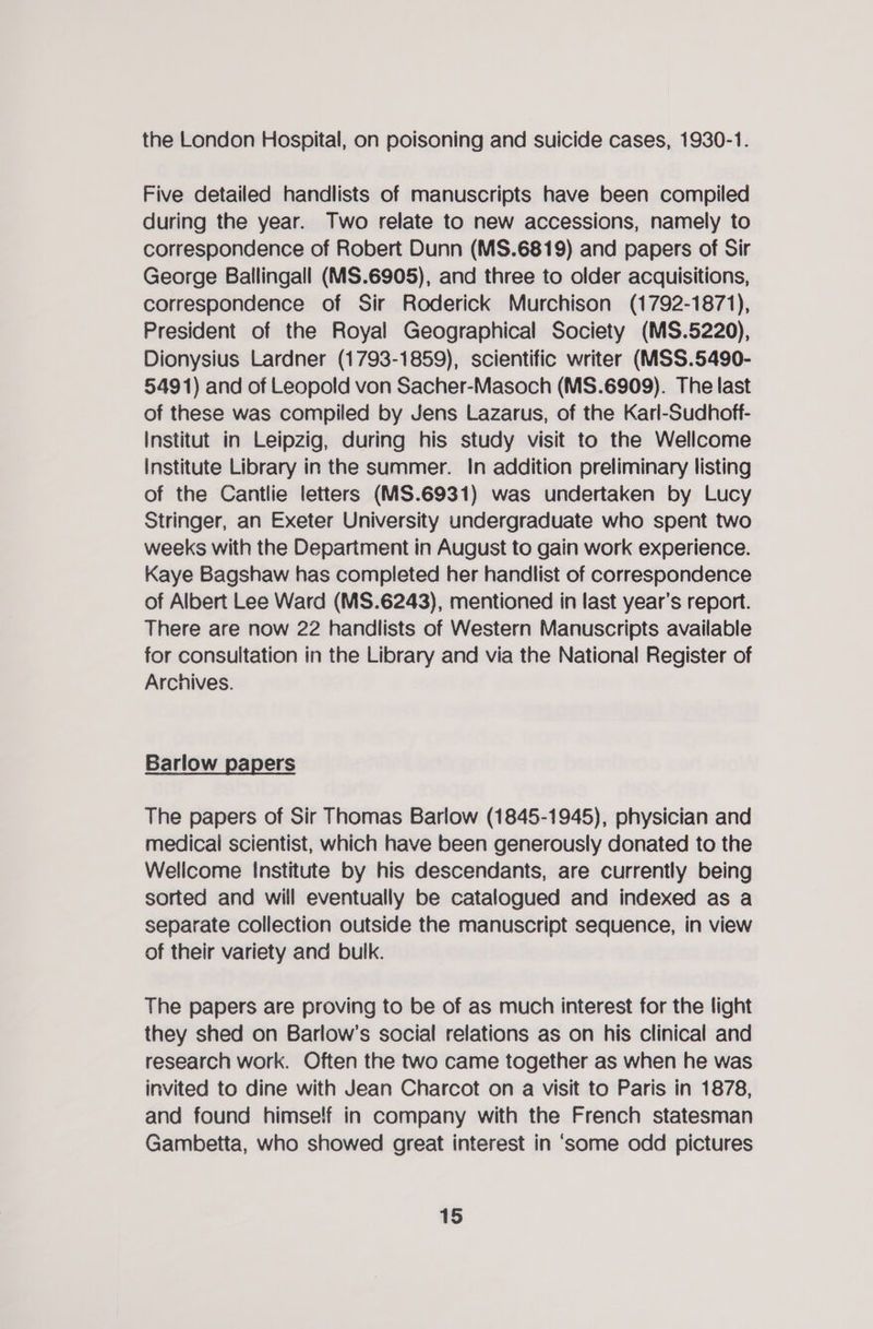the London Hospital, on poisoning and suicide cases, 1930-1. Five detailed handlists of manuscripts have been compiled during the year. Two relate to new accessions, namely to correspondence of Robert Dunn (MS.6819) and papers of Sir George Ballingall (MS.6905), and three to older acquisitions, correspondence of Sir Roderick Murchison (1792-1871), President of the Royal Geographical Society (MS.5220), Dionysius Lardner (1793-1859), scientific writer (MSS.5490- 5491) and of Leopold von Sacher-Masoch (MS.6909). The last of these was compiled by Jens Lazarus, of the Karl-Sudhoff- Institut in Leipzig, during his study visit to the Wellcome Institute Library in the summer. In addition preliminary listing of the Cantlie letters (MS.6931) was undertaken by Lucy Stringer, an Exeter University undergraduate who spent two weeks with the Department in August to gain work experience. Kaye Bagshaw has completed her handlist of correspondence of Albert Lee Ward (MS.6243), mentioned in fast year’s report. There are now 22 handlists of Western Manuscripts available for consultation in the Library and via the National Register of Archives. Barlow papers The papers of Sir Thomas Barlow (1845-1945), physician and medical scientist, which have been generously donated to the Welicome Institute by his descendants, are currently being sorted and will eventually be catalogued and indexed as a separate collection outside the manuscript sequence, in view of their variety and bulk. The papers are proving to be of as much interest for the light they shed on Barlow’s social relations as on his clinical and research work. Often the two came together as when he was invited to dine with Jean Charcot on a visit to Paris in 1878, and found himself in company with the French statesman Gambetta, who showed great interest in ‘some odd pictures