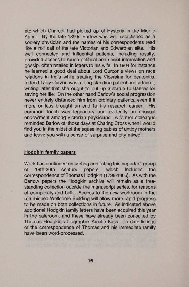 etc which Charcot had picked up of Hysteria in the Middle Ages’. By the late 1890s Barlow was well established as a society physician and the names of his correspondents read like a roll call of the late Victorian and Edwardian elite. His well connected and influential patients, including royalty, provided access to much political and social information and gossip, often retailed in letters to his wife. In 1904 for instance he learned a good deai about Lord Curzon’s views on race relations in India while treating the Vicereine for peritonitis. Indeed Lady Curzon was a long-standing patient and admirer, writing later that she ought to put up a statue to Barlow for saving her life. On the other hand Barlow’s social progression never entirely distanced him from ordinary patients, even if it more or less brought an end io his research career. His common touch was legendary and evidently an unusual endowment among Victorian physicians. A former colleague reminded Barlow of ‘those days at Charing Cross when | would find you in the midst of the squealing babies of untidy mothers and leave you with a sense of surprise and pity mixed’. Hodgkin family papers Work has continued on sorting and listing this important group of 18th-20th century papers, which includes the correspondence of Thomas Hodgkin (1798-1866). As with the Barlow papers the Hodgkin archive will remain as a free- standing collection outside the manuscript series, for reasons of complexity and bulk. Access to the new workroom in the refurbished Wellcome Building will allow more rapid progress to be made on both collections in future. As indicated above additional Hodgkin family letters have been acquired this year in the saleroom, and these have already been consulted by Thomas Hodgkin’s biographer Amalie Kass. To date listings of the correspondence of Thomas and his immediate family have been word-processed.